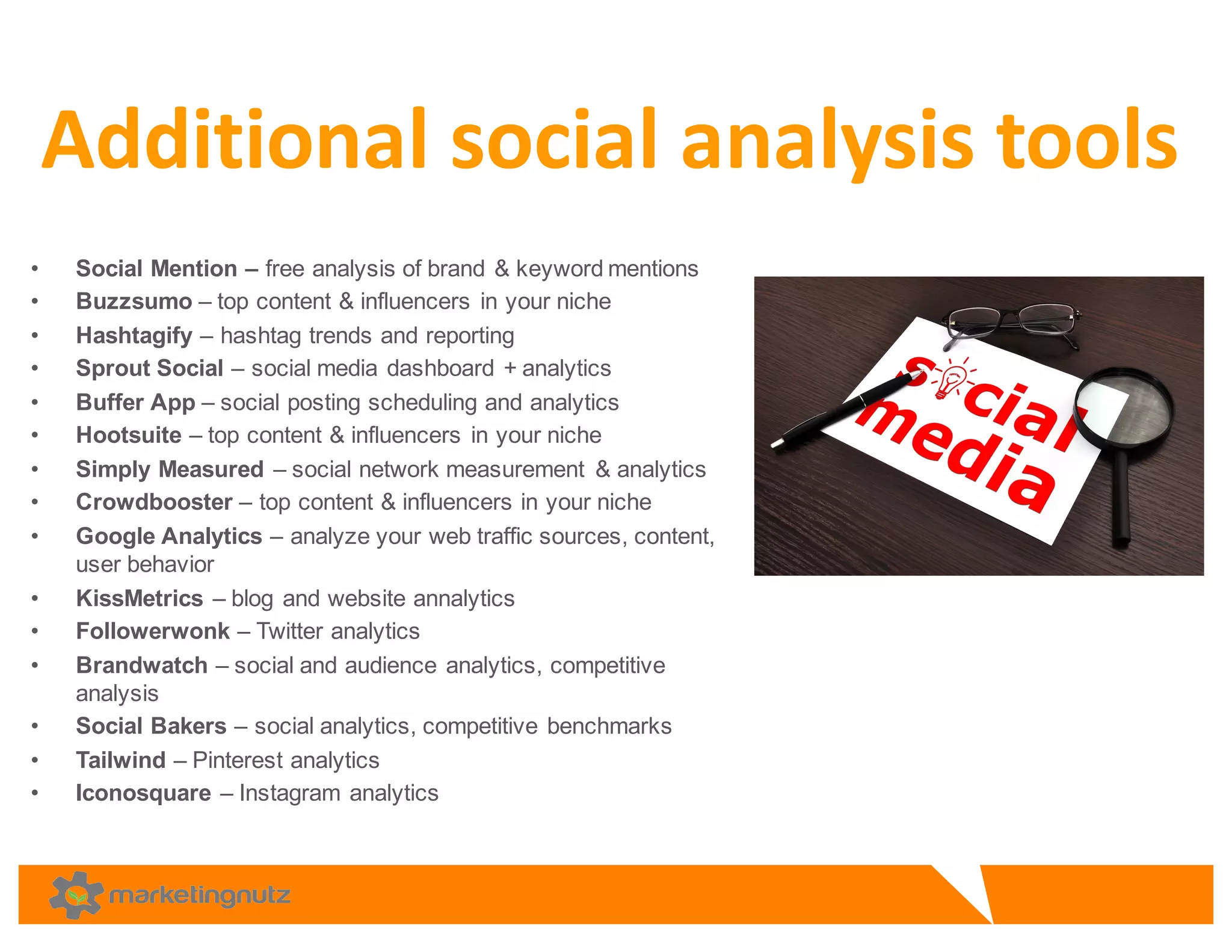 • Social  Mention  – free  analysis  of  brand  &  keyword  mentions
• Buzzsumo – top  content  &  influencers  in  your  niche  
• Hashtagify – hashtag  trends  and  reporting  
• Sprout  Social  – social  media  dashboard  +  analytics
• Buffer  App  – social  posting  scheduling  and  analytics  
• Hootsuite – top  content  &  influencers  in  your  niche
• Simply  Measured – social  network  measurement   &  analytics  
• Crowdbooster – top  content  &  influencers  in  your  niche  
• Google  Analytics  – analyze  your  web  traffic  sources,  content,  
user  behavior  
• KissMetrics – blog  and  website  annalytics
• Followerwonk – Twitter  analytics  
• Brandwatch – social  and  audience  analytics,  competitive  
analysis
• Social  Bakers  – social  analytics,  competitive  benchmarks  
• Tailwind – Pinterest  analytics  
• Iconosquare – Instagram  analytics  
Additional	
  social	
  analysis	
  tools	
  
 