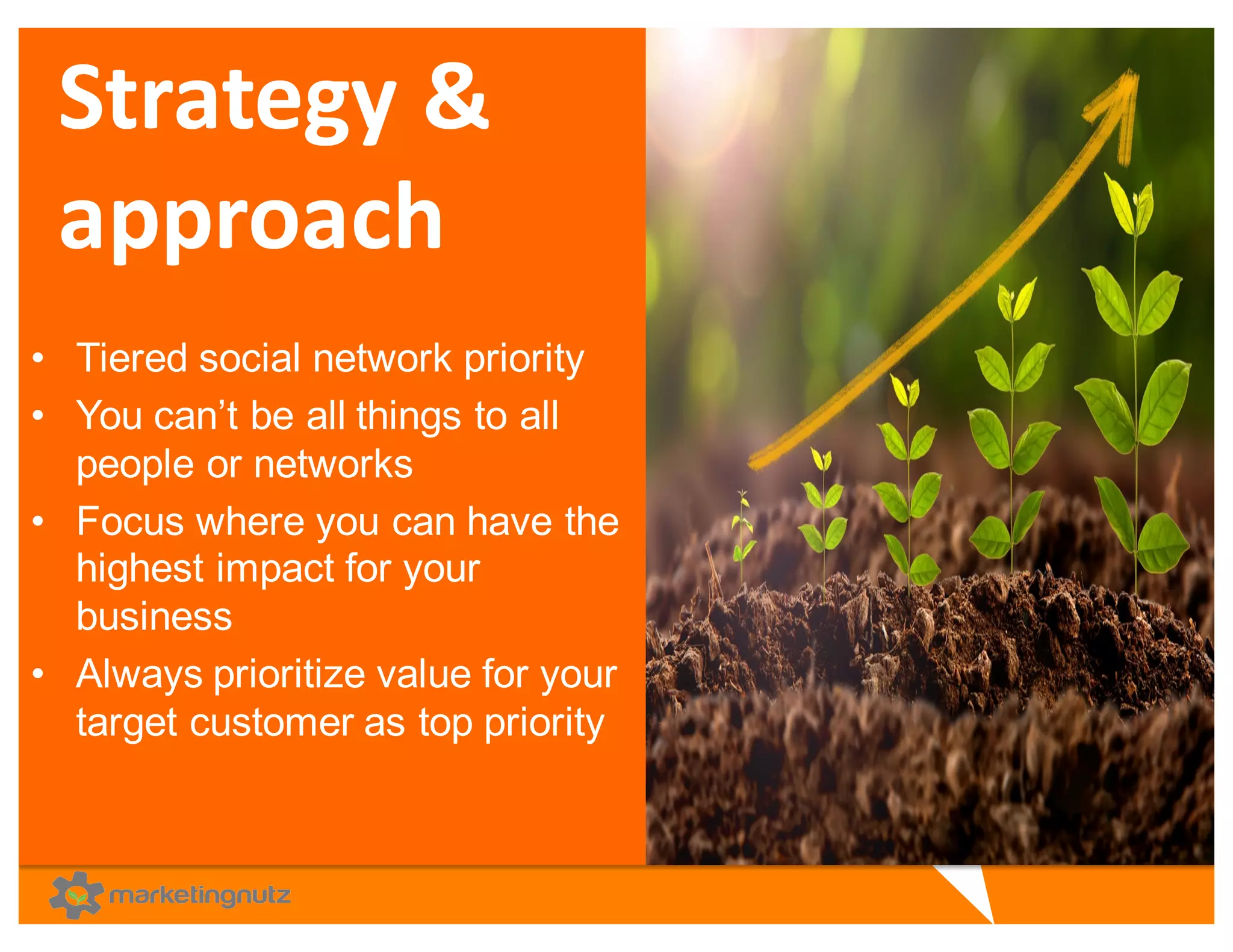 Strategy	
  &	
  
approach
• Tiered  social  network  priority  
• You  can’t  be  all  things  to  all  
people  or  networks
• Focus  where  you  can  have  the  
highest  impact  for  your  
business  
• Always  prioritize  value  for  your  
target  customer  as  top  priority
 