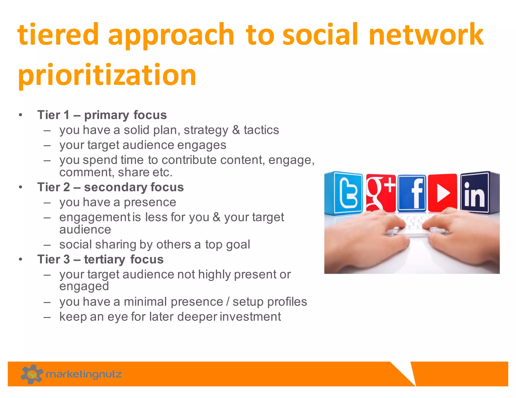 • Tier  1  – primary  focus  
– you  have  a  solid  plan,  strategy  &  tactics
– your  target  audience  engages  
– you  spend  time  to  contribute  content,  engage,  
comment,  share  etc.
• Tier  2  – secondary  focus
– you  have  a  presence  
– engagement  is  less  for  you  &  your  target  
audience  
– social  sharing  by  others  a  top  goal  
• Tier  3  – tertiary  focus  
– your  target  audience  not  highly  present  or  
engaged  
– you  have  a  minimal  presence  /  setup  profiles
– keep  an  eye  for  later  deeper  investment  
tiered	
  approach	
  to	
  social	
  network	
  
prioritization	
  
 