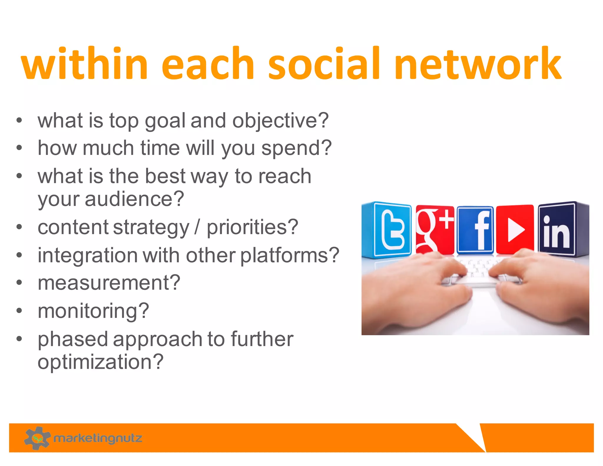 • what  is  top  goal  and  objective?  
• how  much  time  will  you  spend?  
• what  is  the  best  way  to  reach  
your  audience?  
• content  strategy  /  priorities?  
• integration  with  other  platforms?  
• measurement?  
• monitoring?  
• phased  approach  to  further  
optimization?  
within	
  each	
  social	
  network
 