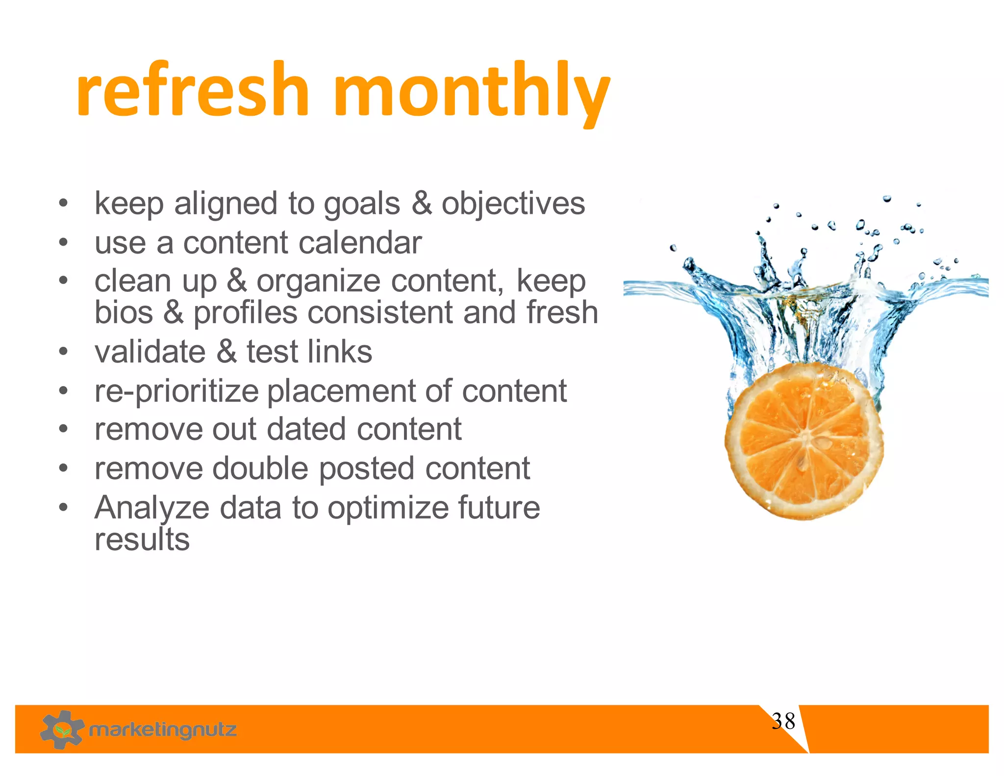 • keep  aligned  to  goals  &  objectives
• use  a  content  calendar
• clean  up  &  organize  content,  keep  
bios  &  profiles  consistent  and  fresh    
• validate  &  test  links
• re-­prioritize  placement  of  content  
• remove  out  dated  content  
• remove  double  posted  content  
• Analyze  data  to  optimize  future  
results  
refresh	
  monthly	
  
38
 