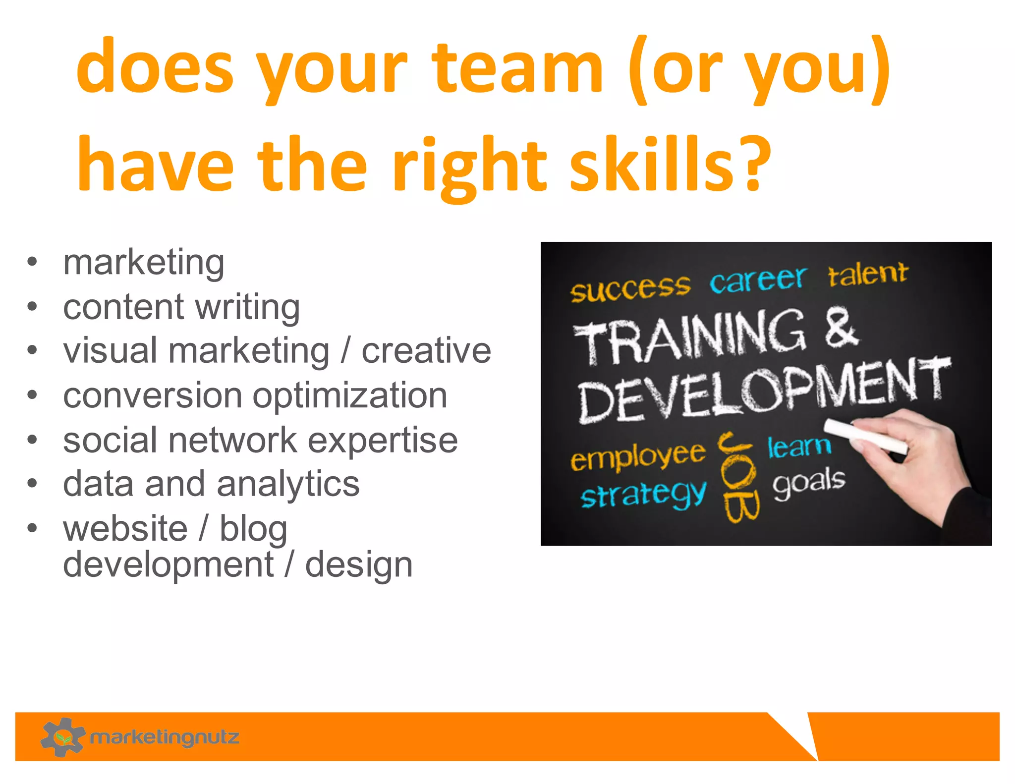 • marketing
• content  writing  
• visual  marketing  /  creative
• conversion  optimization  
• social  network  expertise
• data  and  analytics  
• website  /  blog  
development  /  design  
does	
  your	
  team	
  (or	
  you)	
  
have	
  the	
  right	
  skills?	
  
 