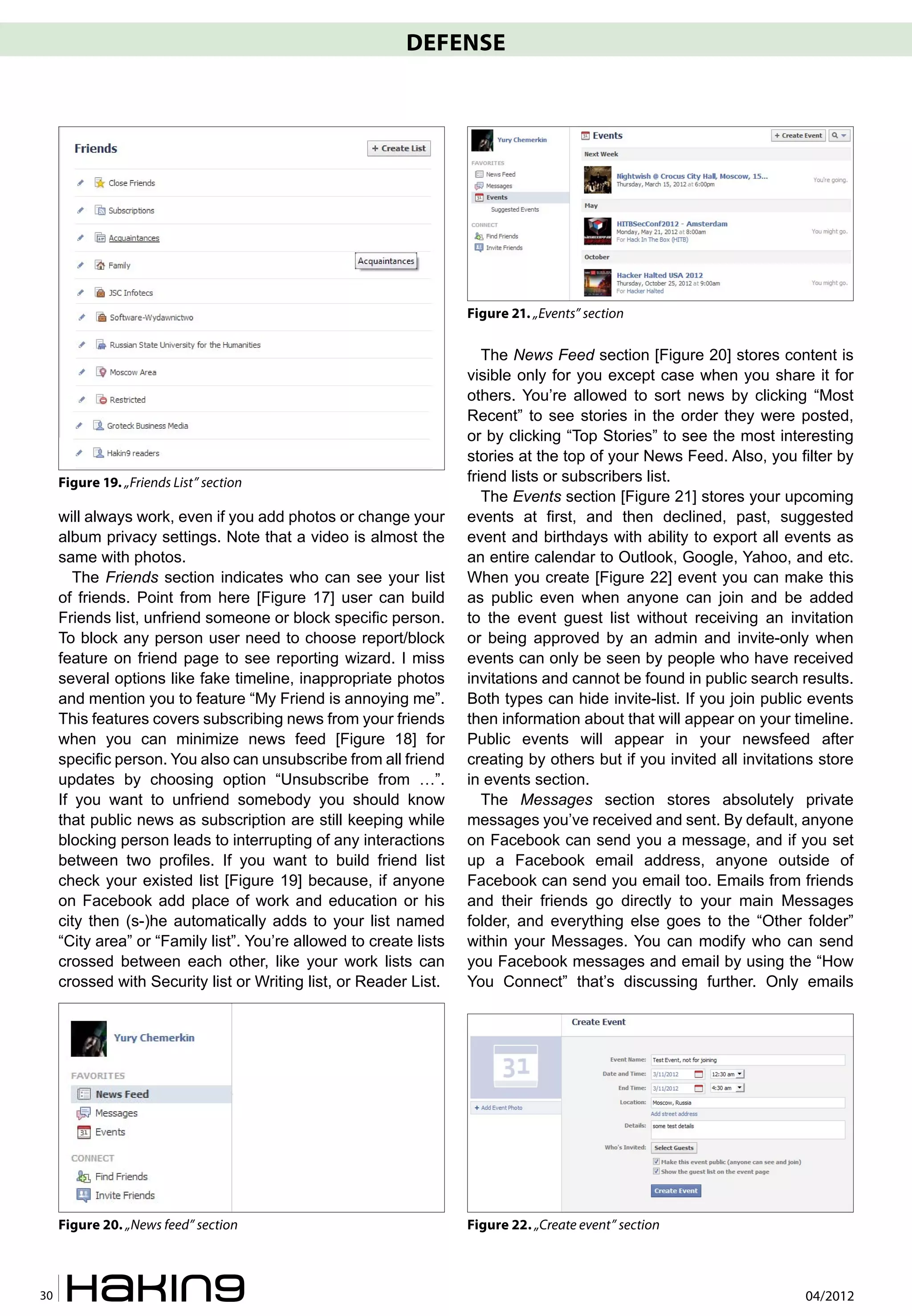 DEFENSE




                                                                    Figure 21. „Events” section

                                                                       The News Feed section [Figure 20] stores content is
                                                                    visible only for you except case when you share it for
                                                                    others. You’re allowed to sort news by clicking “Most
                                                                    Recent” to see stories in the order they were posted,
                                                                    or by clicking “Top Stories” to see the most interesting
                                                                    stories at the top of your News Feed. Also, you filter by
     Figure 19. „Friends List” section                              friend lists or subscribers list.
                                                                       The Events section [Figure 21] stores your upcoming
     will always work, even if you add photos or change your        events at first, and then declined, past, suggested
     album privacy settings. Note that a video is almost the        event and birthdays with ability to export all events as
     same with photos.                                              an entire calendar to Outlook, Google, Yahoo, and etc.
        The Friends section indicates who can see your list         When you create [Figure 22] event you can make this
     of friends. Point from here [Figure 17] user can build         as public even when anyone can join and be added
     Friends list, unfriend someone or block specific person.       to the event guest list without receiving an invitation
     To block any person user need to choose report/block           or being approved by an admin and invite-only when
     feature on friend page to see reporting wizard. I miss         events can only be seen by people who have received
     several options like fake timeline, inappropriate photos       invitations and cannot be found in public search results.
     and mention you to feature “My Friend is annoying me”.         Both types can hide invite-list. If you join public events
     This features covers subscribing news from your friends        then information about that will appear on your timeline.
     when you can minimize news feed [Figure 18] for                Public events will appear in your newsfeed after
     specific person. You also can unsubscribe from all friend      creating by others but if you invited all invitations store
     updates by choosing option “Unsubscribe from …”.               in events section.
     If you want to unfriend somebody you should know                  The Messages section stores absolutely private
     that public news as subscription are still keeping while       messages you’ve received and sent. By default, anyone
     blocking person leads to interrupting of any interactions      on Facebook can send you a message, and if you set
     between two profiles. If you want to build friend list         up a Facebook email address, anyone outside of
     check your existed list [Figure 19] because, if anyone         Facebook can send you email too. Emails from friends
     on Facebook add place of work and education or his             and their friends go directly to your main Messages
     city then (s-)he automatically adds to your list named         folder, and everything else goes to the “Other folder”
     “City area” or “Family list”. You’re allowed to create lists   within your Messages. You can modify who can send
     crossed between each other, like your work lists can           you Facebook messages and email by using the “How
     crossed with Security list or Writing list, or Reader List.    You Connect” that’s discussing further. Only emails




     Figure 20. „News feed” section                                 Figure 22. „Create event” section



30                                                                                                                     04/2012
 