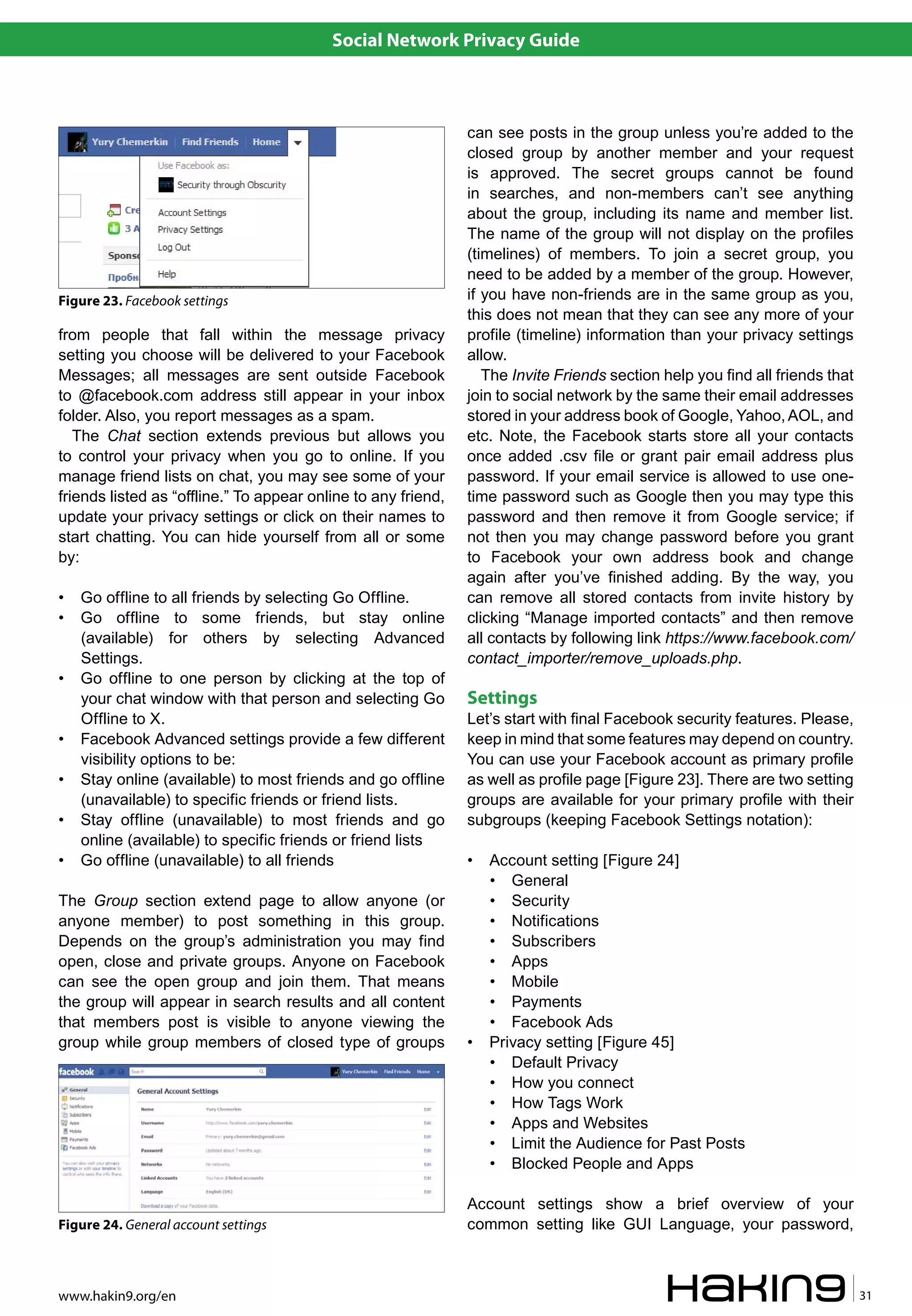 Social Network Privacy Guide



                                                               can see posts in the group unless you’re added to the
                                                               closed group by another member and your request
                                                               is approved. The secret groups cannot be found
                                                               in searches, and non-members can’t see anything
                                                               about the group, including its name and member list.
                                                               The name of the group will not display on the profiles
                                                               (timelines) of members. To join a secret group, you
                                                               need to be added by a member of the group. However,
Figure 23. Facebook settings                                   if you have non-friends are in the same group as you,
                                                               this does not mean that they can see any more of your
from people that fall within the message privacy               profile (timeline) information than your privacy settings
setting you choose will be delivered to your Facebook          allow.
Messages; all messages are sent outside Facebook                  The Invite Friends section help you find all friends that
to @facebook.com address still appear in your inbox            join to social network by the same their email addresses
folder. Also, you report messages as a spam.                   stored in your address book of Google, Yahoo, AOL, and
   The Chat section extends previous but allows you            etc. Note, the Facebook starts store all your contacts
to control your privacy when you go to online. If you          once added .csv file or grant pair email address plus
manage friend lists on chat, you may see some of your          password. If your email service is allowed to use one-
friends listed as “offline.” To appear online to any friend,   time password such as Google then you may type this
update your privacy settings or click on their names to        password and then remove it from Google service; if
start chatting. You can hide yourself from all or some         not then you may change password before you grant
by:                                                            to Facebook your own address book and change
                                                               again after you’ve finished adding. By the way, you
•   Go offline to all friends by selecting Go Offline.         can remove all stored contacts from invite history by
•   Go offline to some friends, but stay online                clicking “Manage imported contacts” and then remove
    (available) for others by selecting Advanced               all contacts by following link https://www.facebook.com/
    Settings.                                                  contact_importer/remove_uploads.php.
•   Go offline to one person by clicking at the top of
    your chat window with that person and selecting Go         Settings
    Offline to X.                                              Let’s start with final Facebook security features. Please,
•   Facebook Advanced settings provide a few different         keep in mind that some features may depend on country.
    visibility options to be:                                  You can use your Facebook account as primary profile
•   Stay online (available) to most friends and go offline     as well as profile page [Figure 23]. There are two setting
    (unavailable) to specific friends or friend lists.         groups are available for your primary profile with their
•   Stay offline (unavailable) to most friends and go          subgroups (keeping Facebook Settings notation):
    online (available) to specific friends or friend lists
•   Go offline (unavailable) to all friends                    •   Account setting [Figure 24]
                                                                   • General
The Group section extend page to allow anyone (or                  • Security
anyone member) to post something in this group.                    • Notifications
Depends on the group’s administration you may find                 • Subscribers
open, close and private groups. Anyone on Facebook                 • Apps
can see the open group and join them. That means                   • Mobile
the group will appear in search results and all content            • Payments
that members post is visible to anyone viewing the                 • Facebook Ads
group while group members of closed type of groups             •   Privacy setting [Figure 45]
                                                                   • Default Privacy
                                                                   • How you connect
                                                                   • How Tags Work
                                                                   • Apps and Websites
                                                                   • Limit the Audience for Past Posts
                                                                   • Blocked People and Apps

                                                               Account settings show a brief overview of your
Figure 24. General account settings                            common setting like GUI Language, your password,



www.hakin9.org/en                                                                                                             31
 