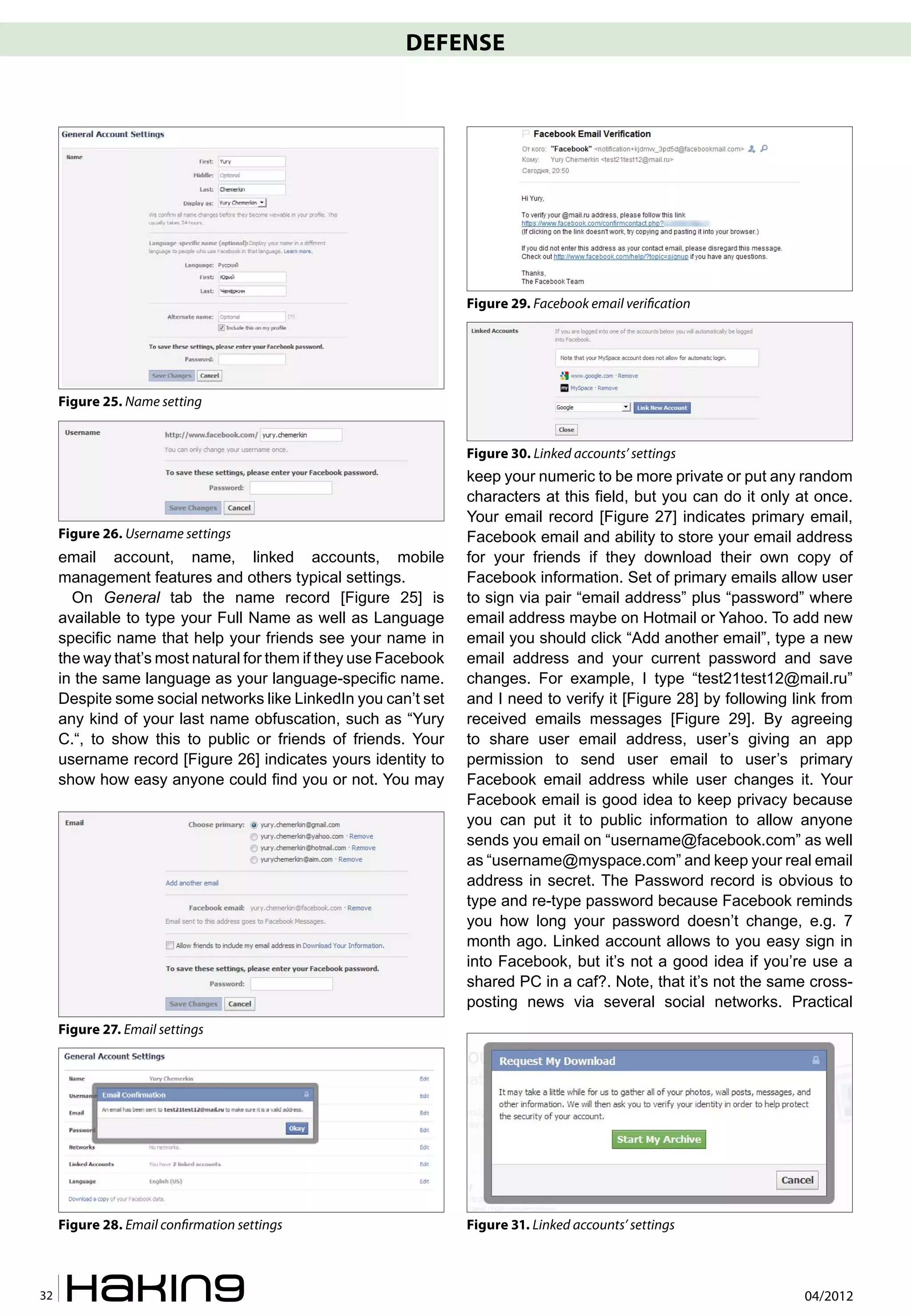 DEFENSE




                                                                 Figure 29. Facebook email veri�cation




     Figure 25. Name setting


                                                                 Figure 30. Linked accounts’ settings
                                                                 keep your numeric to be more private or put any random
                                                                 characters at this field, but you can do it only at once.
                                                                 Your email record [Figure 27] indicates primary email,
     Figure 26. Username settings                                Facebook email and ability to store your email address
     email account, name, linked accounts, mobile                for your friends if they download their own copy of
     management features and others typical settings.            Facebook information. Set of primary emails allow user
       On General tab the name record [Figure 25] is             to sign via pair “email address” plus “password” where
     available to type your Full Name as well as Language        email address maybe on Hotmail or Yahoo. To add new
     specific name that help your friends see your name in       email you should click “Add another email”, type a new
     the way that’s most natural for them if they use Facebook   email address and your current password and save
     in the same language as your language-specific name.        changes. For example, I type “test21test12@mail.ru”
     Despite some social networks like LinkedIn you can’t set    and I need to verify it [Figure 28] by following link from
     any kind of your last name obfuscation, such as “Yury       received emails messages [Figure 29]. By agreeing
     C.“, to show this to public or friends of friends. Your     to share user email address, user’s giving an app
     username record [Figure 26] indicates yours identity to     permission to send user email to user’s primary
     show how easy anyone could find you or not. You may         Facebook email address while user changes it. Your
                                                                 Facebook email is good idea to keep privacy because
                                                                 you can put it to public information to allow anyone
                                                                 sends you email on “username@facebook.com” as well
                                                                 as “username@myspace.com” and keep your real email
                                                                 address in secret. The Password record is obvious to
                                                                 type and re-type password because Facebook reminds
                                                                 you how long your password doesn’t change, e.g. 7
                                                                 month ago. Linked account allows to you easy sign in
                                                                 into Facebook, but it’s not a good idea if you’re use a
                                                                 shared PC in a caf?. Note, that it’s not the same cross-
                                                                 posting news via several social networks. Practical
     Figure 27. Email settings




     Figure 28. Email con�rmation settings                       Figure 31. Linked accounts’ settings



32                                                                                                                 04/2012
 
