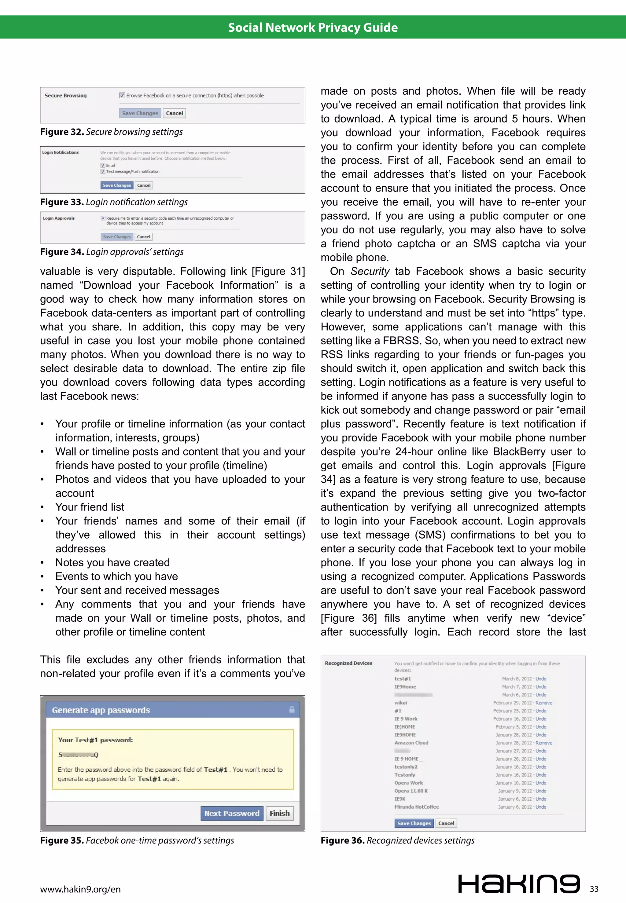 Social Network Privacy Guide



                                                            made on posts and photos. When file will be ready
                                                            you’ve received an email notification that provides link
                                                            to download. A typical time is around 5 hours. When
Figure 32. Secure browsing settings                         you download your information, Facebook requires
                                                            you to confirm your identity before you can complete
                                                            the process. First of all, Facebook send an email to
                                                            the email addresses that’s listed on your Facebook
                                                            account to ensure that you initiated the process. Once
Figure 33. Login noti�cation settings                       you receive the email, you will have to re-enter your
                                                            password. If you are using a public computer or one
                                                            you do not use regularly, you may also have to solve
                                                            a friend photo captcha or an SMS captcha via your
Figure 34. Login approvals’ settings
                                                            mobile phone.
valuable is very disputable. Following link [Figure 31]        On Security tab Facebook shows a basic security
named “Download your Facebook Information” is a             setting of controlling your identity when try to login or
good way to check how many information stores on            while your browsing on Facebook. Security Browsing is
Facebook data-centers as important part of controlling      clearly to understand and must be set into “https” type.
what you share. In addition, this copy may be very          However, some applications can’t manage with this
useful in case you lost your mobile phone contained         setting like a FBRSS. So, when you need to extract new
many photos. When you download there is no way to           RSS links regarding to your friends or fun-pages you
select desirable data to download. The entire zip file      should switch it, open application and switch back this
you download covers following data types according          setting. Login notifications as a feature is very useful to
last Facebook news:                                         be informed if anyone has pass a successfully login to
                                                            kick out somebody and change password or pair “email
•   Your profile or timeline information (as your contact   plus password”. Recently feature is text notification if
    information, interests, groups)                         you provide Facebook with your mobile phone number
•   Wall or timeline posts and content that you and your    despite you’re 24-hour online like BlackBerry user to
    friends have posted to your profile (timeline)          get emails and control this. Login approvals [Figure
•   Photos and videos that you have uploaded to your        34] as a feature is very strong feature to use, because
    account                                                 it’s expand the previous setting give you two-factor
•   Your friend list                                        authentication by verifying all unrecognized attempts
•   Your friends’ names and some of their email (if         to login into your Facebook account. Login approvals
    they’ve allowed this in their account settings)         use text message (SMS) confirmations to bet you to
    addresses                                               enter a security code that Facebook text to your mobile
•   Notes you have created                                  phone. If you lose your phone you can always log in
•   Events to which you have                                using a recognized computer. Applications Passwords
•   Your sent and received messages                         are useful to don’t save your real Facebook password
•   Any comments that you and your friends have             anywhere you have to. A set of recognized devices
    made on your Wall or timeline posts, photos, and        [Figure 36] fills anytime when verify new “device”
    other profile or timeline content                       after successfully login. Each record store the last

This file excludes any other friends information that
non-related your profile even if it’s a comments you’ve




Figure 35. Facebok one-time password’s settings             Figure 36. Recognized devices settings



www.hakin9.org/en                                                                                                         33
 