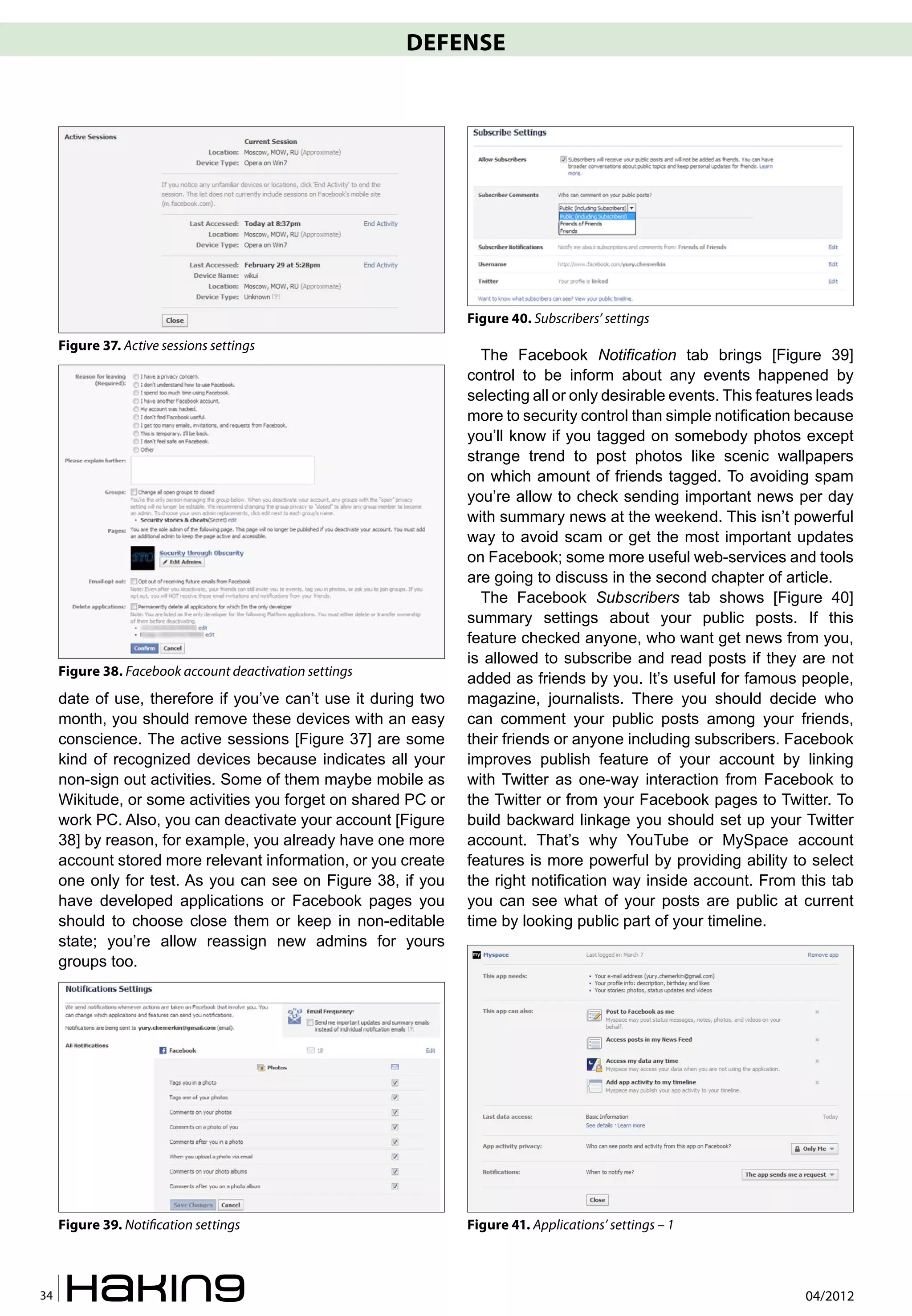 DEFENSE




                                                                Figure 40. Subscribers’ settings
     Figure 37. Active sessions settings
                                                                  The Facebook Notification tab brings [Figure 39]
                                                                control to be inform about any events happened by
                                                                selecting all or only desirable events. This features leads
                                                                more to security control than simple notification because
                                                                you’ll know if you tagged on somebody photos except
                                                                strange trend to post photos like scenic wallpapers
                                                                on which amount of friends tagged. To avoiding spam
                                                                you’re allow to check sending important news per day
                                                                with summary news at the weekend. This isn’t powerful
                                                                way to avoid scam or get the most important updates
                                                                on Facebook; some more useful web-services and tools
                                                                are going to discuss in the second chapter of article.
                                                                  The Facebook Subscribers tab shows [Figure 40]
                                                                summary settings about your public posts. If this
                                                                feature checked anyone, who want get news from you,
                                                                is allowed to subscribe and read posts if they are not
     Figure 38. Facebook account deactivation settings
                                                                added as friends by you. It’s useful for famous people,
     date of use, therefore if you’ve can’t use it during two   magazine, journalists. There you should decide who
     month, you should remove these devices with an easy        can comment your public posts among your friends,
     conscience. The active sessions [Figure 37] are some       their friends or anyone including subscribers. Facebook
     kind of recognized devices because indicates all your      improves publish feature of your account by linking
     non-sign out activities. Some of them maybe mobile as      with Twitter as one-way interaction from Facebook to
     Wikitude, or some activities you forget on shared PC or    the Twitter or from your Facebook pages to Twitter. To
     work PC. Also, you can deactivate your account [Figure     build backward linkage you should set up your Twitter
     38] by reason, for example, you already have one more      account. That’s why YouTube or MySpace account
     account stored more relevant information, or you create    features is more powerful by providing ability to select
     one only for test. As you can see on Figure 38, if you     the right notification way inside account. From this tab
     have developed applications or Facebook pages you          you can see what of your posts are public at current
     should to choose close them or keep in non-editable        time by looking public part of your timeline.
     state; you’re allow reassign new admins for yours
     groups too.




     Figure 39. Noti�cation settings                            Figure 41. Applications’ settings – 1



34                                                                                                                 04/2012
 