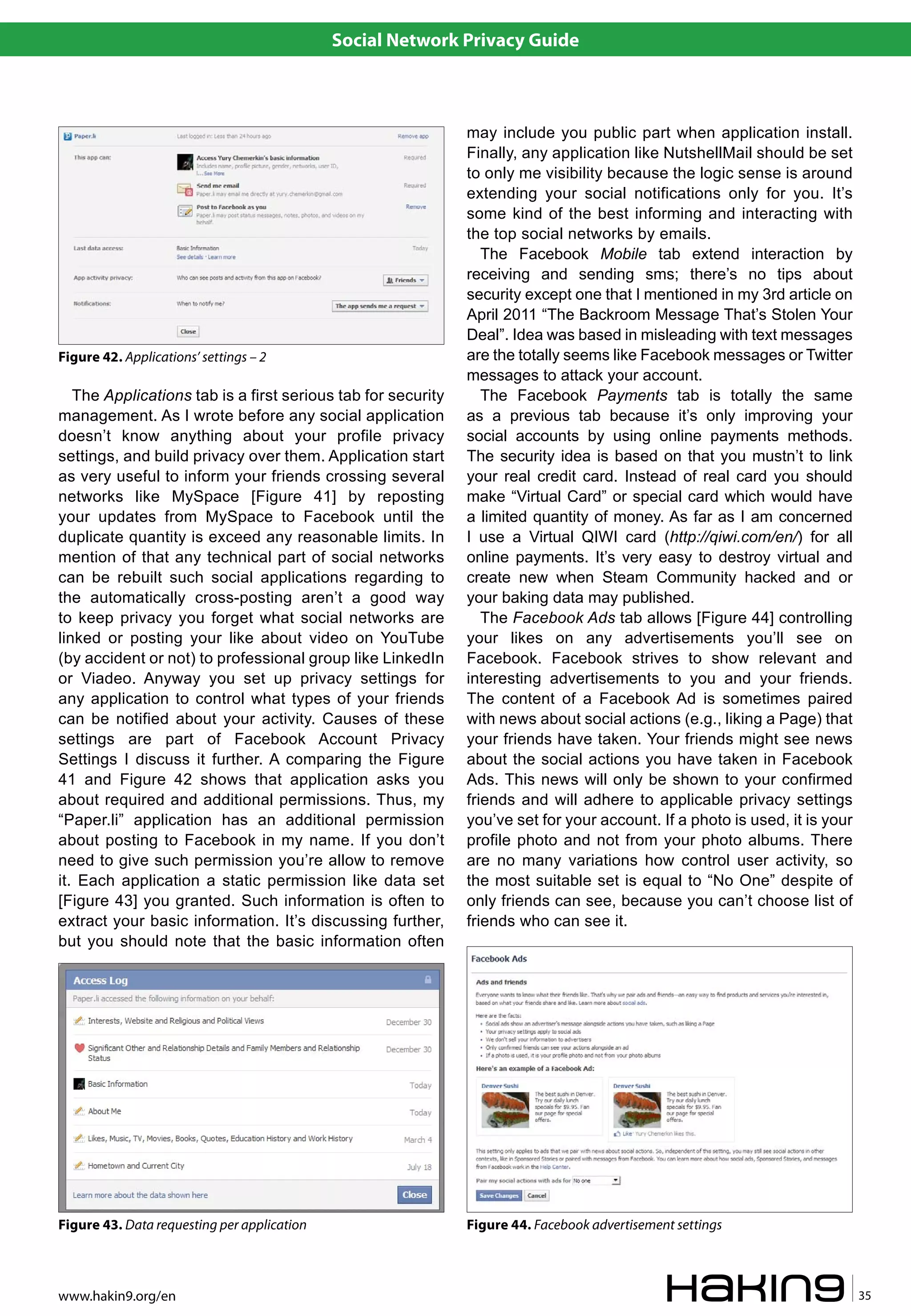 Social Network Privacy Guide



                                                              may include you public part when application install.
                                                              Finally, any application like NutshellMail should be set
                                                              to only me visibility because the logic sense is around
                                                              extending your social notifications only for you. It’s
                                                              some kind of the best informing and interacting with
                                                              the top social networks by emails.
                                                                 The Facebook Mobile tab extend interaction by
                                                              receiving and sending sms; there’s no tips about
                                                              security except one that I mentioned in my 3rd article on
                                                              April 2011 “The Backroom Message That’s Stolen Your
                                                              Deal”. Idea was based in misleading with text messages
Figure 42. Applications’ settings – 2                         are the totally seems like Facebook messages or Twitter
                                                              messages to attack your account.
   The Applications tab is a first serious tab for security      The Facebook Payments tab is totally the same
management. As I wrote before any social application          as a previous tab because it’s only improving your
doesn’t know anything about your profile privacy              social accounts by using online payments methods.
settings, and build privacy over them. Application start      The security idea is based on that you mustn’t to link
as very useful to inform your friends crossing several        your real credit card. Instead of real card you should
networks like MySpace [Figure 41] by reposting                make “Virtual Card” or special card which would have
your updates from MySpace to Facebook until the               a limited quantity of money. As far as I am concerned
duplicate quantity is exceed any reasonable limits. In        I use a Virtual QIWI card (http://qiwi.com/en/) for all
mention of that any technical part of social networks         online payments. It’s very easy to destroy virtual and
can be rebuilt such social applications regarding to          create new when Steam Community hacked and or
the automatically cross-posting aren’t a good way             your baking data may published.
to keep privacy you forget what social networks are              The Facebook Ads tab allows [Figure 44] controlling
linked or posting your like about video on YouTube            your likes on any advertisements you’ll see on
(by accident or not) to professional group like LinkedIn      Facebook. Facebook strives to show relevant and
or Viadeo. Anyway you set up privacy settings for             interesting advertisements to you and your friends.
any application to control what types of your friends         The content of a Facebook Ad is sometimes paired
can be notified about your activity. Causes of these          with news about social actions (e.g., liking a Page) that
settings are part of Facebook Account Privacy                 your friends have taken. Your friends might see news
Settings I discuss it further. A comparing the Figure         about the social actions you have taken in Facebook
41 and Figure 42 shows that application asks you              Ads. This news will only be shown to your confirmed
about required and additional permissions. Thus, my           friends and will adhere to applicable privacy settings
“Paper.li” application has an additional permission           you’ve set for your account. If a photo is used, it is your
about posting to Facebook in my name. If you don’t            profile photo and not from your photo albums. There
need to give such permission you’re allow to remove           are no many variations how control user activity, so
it. Each application a static permission like data set        the most suitable set is equal to “No One” despite of
[Figure 43] you granted. Such information is often to         only friends can see, because you can’t choose list of
extract your basic information. It’s discussing further,      friends who can see it.
but you should note that the basic information often




Figure 43. Data requesting per application                    Figure 44. Facebook advertisement settings



www.hakin9.org/en                                                                                                           35
 