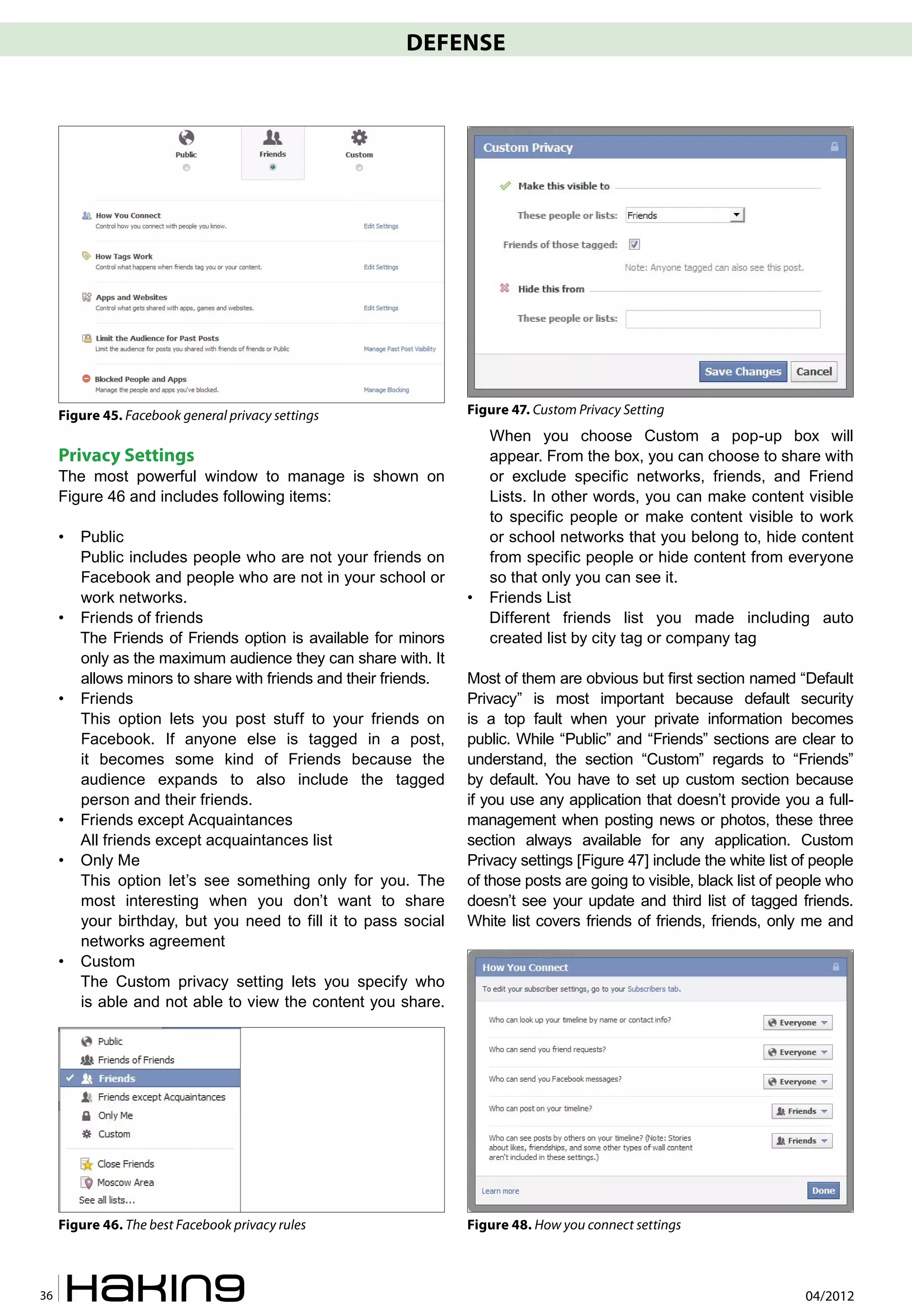 DEFENSE




     Figure 45. Facebook general privacy settings                 Figure 47. Custom Privacy Setting
                                                                      When you choose Custom a pop-up box will
     Privacy Settings                                                 appear. From the box, you can choose to share with
     The most powerful window to manage is shown on                   or exclude specific networks, friends, and Friend
     Figure 46 and includes following items:                          Lists. In other words, you can make content visible
                                                                      to specific people or make content visible to work
     •   Public                                                       or school networks that you belong to, hide content
         Public includes people who are not your friends on           from specific people or hide content from everyone
         Facebook and people who are not in your school or            so that only you can see it.
         work networks.                                           •   Friends List
     •   Friends of friends                                           Different friends list you made including auto
         The Friends of Friends option is available for minors        created list by city tag or company tag
         only as the maximum audience they can share with. It
         allows minors to share with friends and their friends.   Most of them are obvious but first section named “Default
     •   Friends                                                  Privacy” is most important because default security
         This option lets you post stuff to your friends on       is a top fault when your private information becomes
         Facebook. If anyone else is tagged in a post,            public. While “Public” and “Friends” sections are clear to
         it becomes some kind of Friends because the              understand, the section “Custom” regards to “Friends”
         audience expands to also include the tagged              by default. You have to set up custom section because
         person and their friends.                                if you use any application that doesn’t provide you a full-
     •   Friends except Acquaintances                             management when posting news or photos, these three
         All friends except acquaintances list                    section always available for any application. Custom
     •   Only Me                                                  Privacy settings [Figure 47] include the white list of people
         This option let’s see something only for you. The        of those posts are going to visible, black list of people who
         most interesting when you don’t want to share            doesn’t see your update and third list of tagged friends.
         your birthday, but you need to fill it to pass social    White list covers friends of friends, friends, only me and
         networks agreement
     •   Custom
         The Custom privacy setting lets you specify who
         is able and not able to view the content you share.




     Figure 46. The best Facebook privacy rules                   Figure 48. How you connect settings



36                                                                                                                     04/2012
 