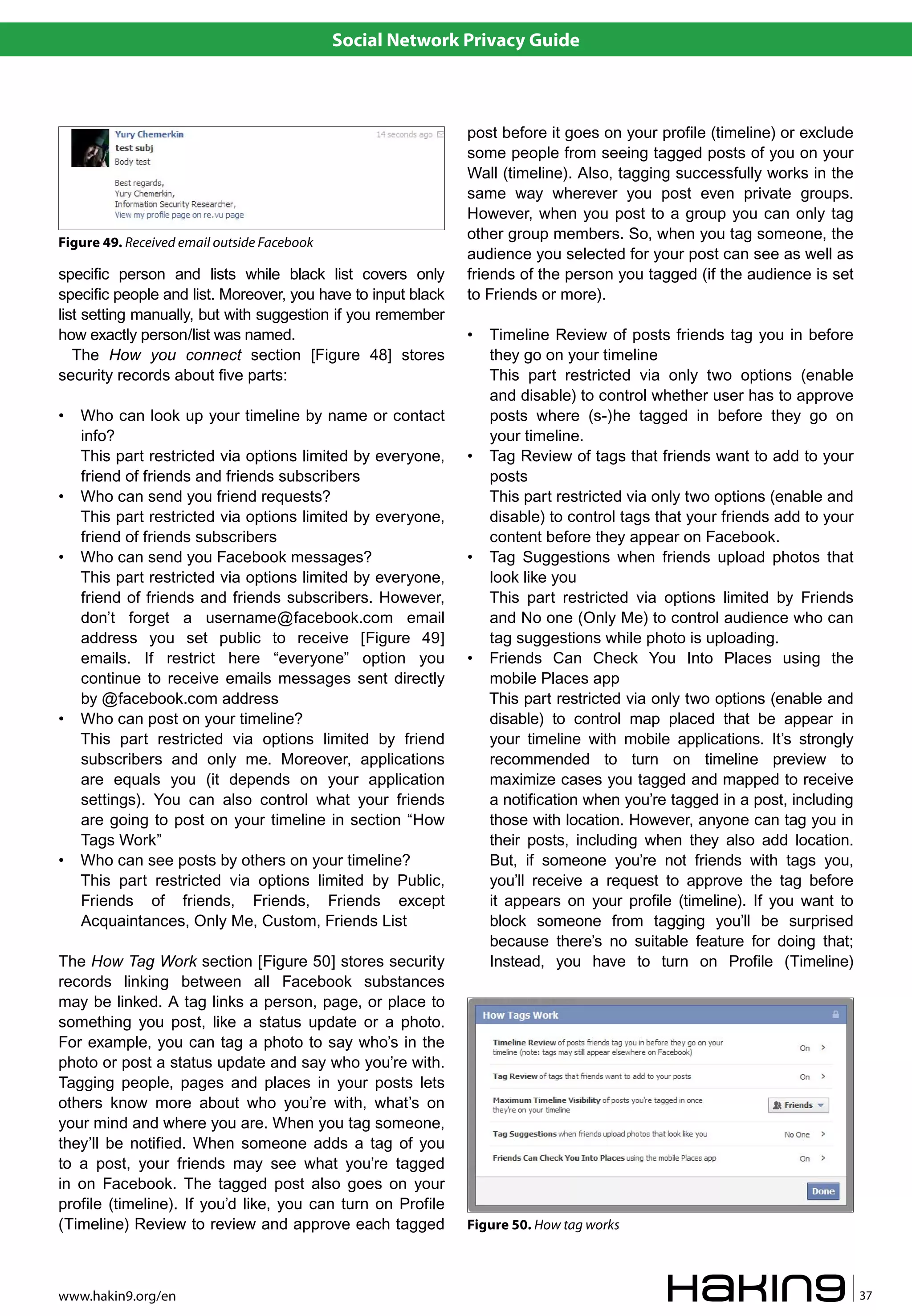 Social Network Privacy Guide



                                                              post before it goes on your profile (timeline) or exclude
                                                              some people from seeing tagged posts of you on your
                                                              Wall (timeline). Also, tagging successfully works in the
                                                              same way wherever you post even private groups.
                                                              However, when you post to a group you can only tag
                                                              other group members. So, when you tag someone, the
Figure 49. Received email outside Facebook
                                                              audience you selected for your post can see as well as
specific person and lists while black list covers only        friends of the person you tagged (if the audience is set
specific people and list. Moreover, you have to input black   to Friends or more).
list setting manually, but with suggestion if you remember
how exactly person/list was named.                            •   Timeline Review of posts friends tag you in before
   The How you connect section [Figure 48] stores                 they go on your timeline
security records about five parts:                                This part restricted via only two options (enable
                                                                  and disable) to control whether user has to approve
•   Who can look up your timeline by name or contact              posts where (s-)he tagged in before they go on
    info?                                                         your timeline.
    This part restricted via options limited by everyone,     •   Tag Review of tags that friends want to add to your
    friend of friends and friends subscribers                     posts
•   Who can send you friend requests?                             This part restricted via only two options (enable and
    This part restricted via options limited by everyone,         disable) to control tags that your friends add to your
    friend of friends subscribers                                 content before they appear on Facebook.
•   Who can send you Facebook messages?                       •   Tag Suggestions when friends upload photos that
    This part restricted via options limited by everyone,         look like you
    friend of friends and friends subscribers. However,           This part restricted via options limited by Friends
    don’t forget a username@facebook.com email                    and No one (Only Me) to control audience who can
    address you set public to receive [Figure 49]                 tag suggestions while photo is uploading.
    emails. If restrict here “everyone” option you            •   Friends Can Check You Into Places using the
    continue to receive emails messages sent directly             mobile Places app
    by @facebook.com address                                      This part restricted via only two options (enable and
•   Who can post on your timeline?                                disable) to control map placed that be appear in
    This part restricted via options limited by friend            your timeline with mobile applications. It’s strongly
    subscribers and only me. Moreover, applications               recommended to turn on timeline preview to
    are equals you (it depends on your application                maximize cases you tagged and mapped to receive
    settings). You can also control what your friends             a notification when you’re tagged in a post, including
    are going to post on your timeline in section “How            those with location. However, anyone can tag you in
    Tags Work”                                                    their posts, including when they also add location.
•   Who can see posts by others on your timeline?                 But, if someone you’re not friends with tags you,
    This part restricted via options limited by Public,           you’ll receive a request to approve the tag before
    Friends of friends, Friends, Friends except                   it appears on your profile (timeline). If you want to
    Acquaintances, Only Me, Custom, Friends List                  block someone from tagging you’ll be surprised
                                                                  because there’s no suitable feature for doing that;
The How Tag Work section [Figure 50] stores security              Instead, you have to turn on Profile (Timeline)
records linking between all Facebook substances
may be linked. A tag links a person, page, or place to
something you post, like a status update or a photo.
For example, you can tag a photo to say who’s in the
photo or post a status update and say who you’re with.
Tagging people, pages and places in your posts lets
others know more about who you’re with, what’s on
your mind and where you are. When you tag someone,
they’ll be notified. When someone adds a tag of you
to a post, your friends may see what you’re tagged
in on Facebook. The tagged post also goes on your
profile (timeline). If you’d like, you can turn on Profile
(Timeline) Review to review and approve each tagged           Figure 50. How tag works



www.hakin9.org/en                                                                                                          37
 