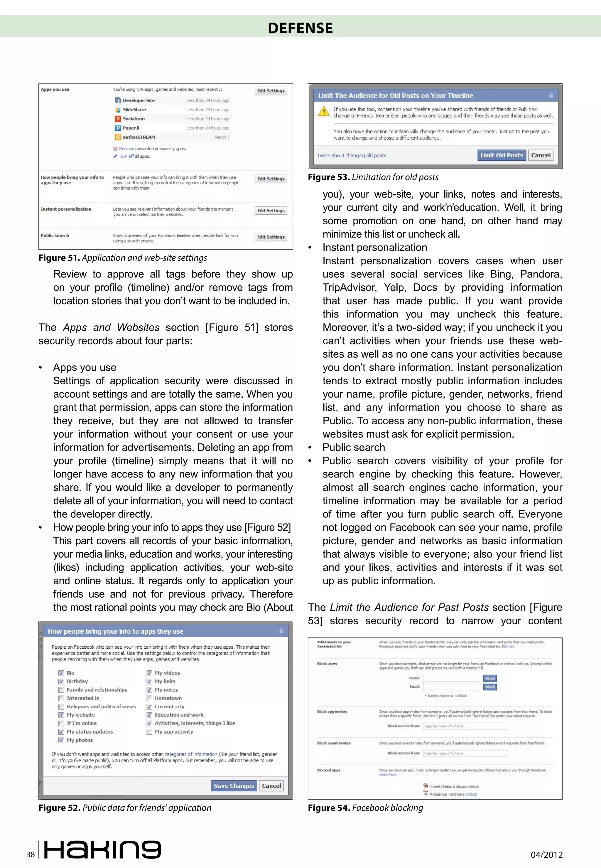 DEFENSE




                                                                    Figure 53. Limitation for old posts
                                                                        you), your web-site, your links, notes and interests,
                                                                        your current city and work’n’education. Well, it bring
                                                                        some promotion on one hand, on other hand may
                                                                        minimize this list or uncheck all.
                                                                    •   Instant personalization
     Figure 51. Application and web-site settings                       Instant personalization covers cases when user
         Review to approve all tags before they show up                 uses several social services like Bing, Pandora,
         on your profile (timeline) and/or remove tags from             TripAdvisor, Yelp, Docs by providing information
         location stories that you don’t want to be included in.        that user has made public. If you want provide
                                                                        this information you may uncheck this feature.
     The Apps and Websites section [Figure 51] stores                   Moreover, it’s a two-sided way; if you uncheck it you
     security records about four parts:                                 can’t activities when your friends use these web-
                                                                        sites as well as no one cans your activities because
     •   Apps you use                                                   you don’t share information. Instant personalization
         Settings of application security were discussed in             tends to extract mostly public information includes
         account settings and are totally the same. When you            your name, profile picture, gender, networks, friend
         grant that permission, apps can store the information          list, and any information you choose to share as
         they receive, but they are not allowed to transfer             Public. To access any non-public information, these
         your information without your consent or use your              websites must ask for explicit permission.
         information for advertisements. Deleting an app from       •   Public search
         your profile (timeline) simply means that it will no       •   Public search covers visibility of your profile for
         longer have access to any new information that you             search engine by checking this feature. However,
         share. If you would like a developer to permanently            almost all search engines cache information, your
         delete all of your information, you will need to contact       timeline information may be available for a period
         the developer directly.                                        of time after you turn public search off. Everyone
     •   How people bring your info to apps they use [Figure 52]        not logged on Facebook can see your name, profile
         This part covers all records of your basic information,        picture, gender and networks as basic information
         your media links, education and works, your interesting        that always visible to everyone; also your friend list
         (likes) including application activities, your web-site        and your likes, activities and interests if it was set
         and online status. It regards only to application your         up as public information.
         friends use and not for previous privacy. Therefore
         the most rational points you may check are Bio (About      The Limit the Audience for Past Posts section [Figure
                                                                    53] stores security record to narrow your content




     Figure 52. Public data for friends’ application                Figure 54. Facebook blocking



38                                                                                                                    04/2012
 