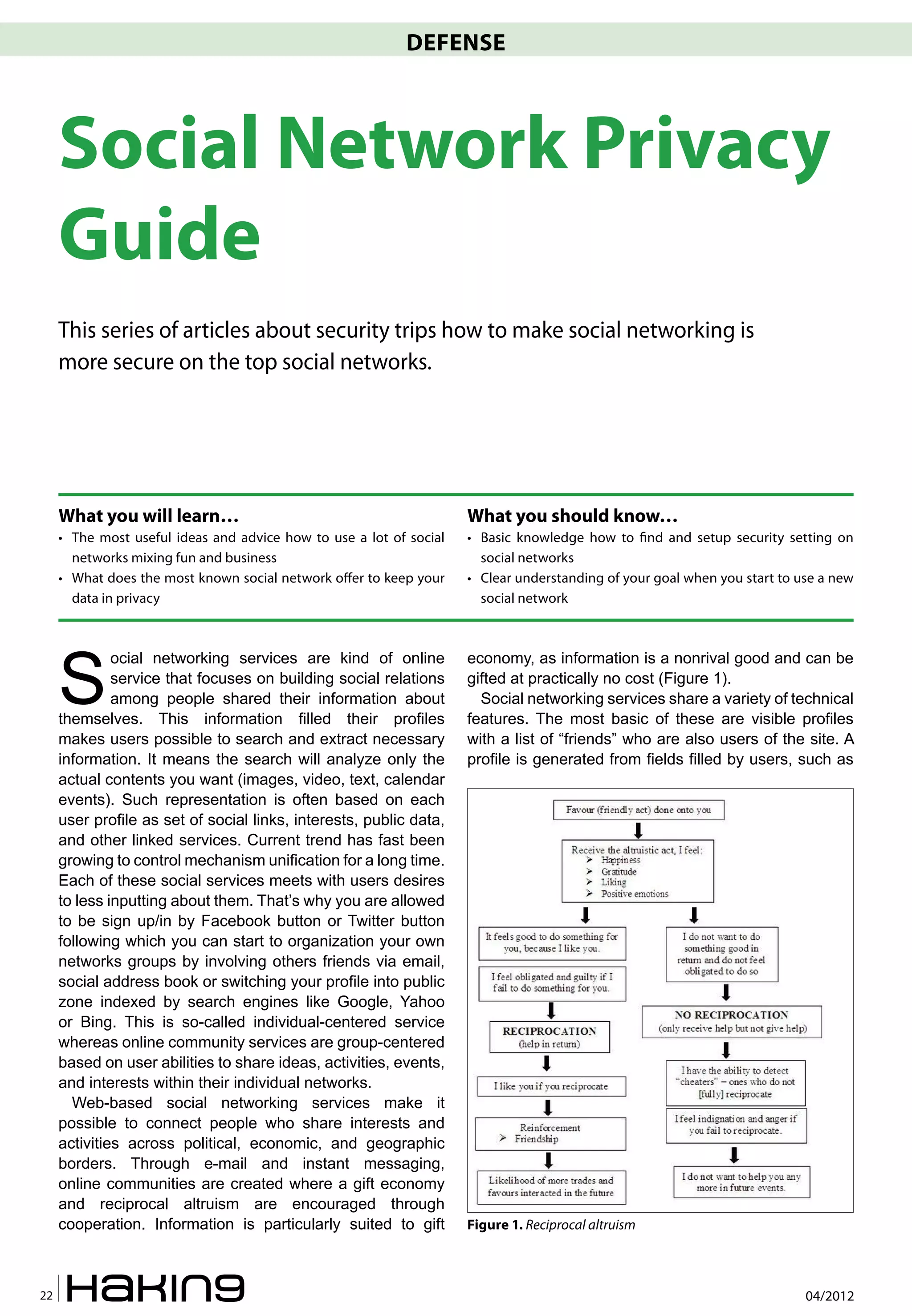 DEFENSE



     Social Network Privacy
     Guide
     This series of articles about security trips how to make social networking is
     more secure on the top social networks.




     What you will learn…                                            What you should know…
     • The most useful ideas and advice how to use a lot of social   • Basic knowledge how to �nd and setup security setting on
       networks mixing fun and business                                social networks
     • What does the most known social network offer to keep your    • Clear understanding of your goal when you start to use a new
       data in privacy                                                 social network




     S
              ocial networking services are kind of online           economy, as information is a nonrival good and can be
              service that focuses on building social relations      gifted at practically no cost (Figure 1).
              among people shared their information about              Social networking services share a variety of technical
     themselves. This information filled their profiles              features. The most basic of these are visible profiles
     makes users possible to search and extract necessary            with a list of “friends” who are also users of the site. A
     information. It means the search will analyze only the          profile is generated from fields filled by users, such as
     actual contents you want (images, video, text, calendar
     events). Such representation is often based on each
     user profile as set of social links, interests, public data,
     and other linked services. Current trend has fast been
     growing to control mechanism unification for a long time.
     Each of these social services meets with users desires
     to less inputting about them. That’s why you are allowed
     to be sign up/in by Facebook button or Twitter button
     following which you can start to organization your own
     networks groups by involving others friends via email,
     social address book or switching your profile into public
     zone indexed by search engines like Google, Yahoo
     or Bing. This is so-called individual-centered service
     whereas online community services are group-centered
     based on user abilities to share ideas, activities, events,
     and interests within their individual networks.
       Web-based social networking services make it
     possible to connect people who share interests and
     activities across political, economic, and geographic
     borders. Through e-mail and instant messaging,
     online communities are created where a gift economy
     and reciprocal altruism are encouraged through
     cooperation. Information is particularly suited to gift         Figure 1. Reciprocal altruism



22                                                                                                                         04/2012
 