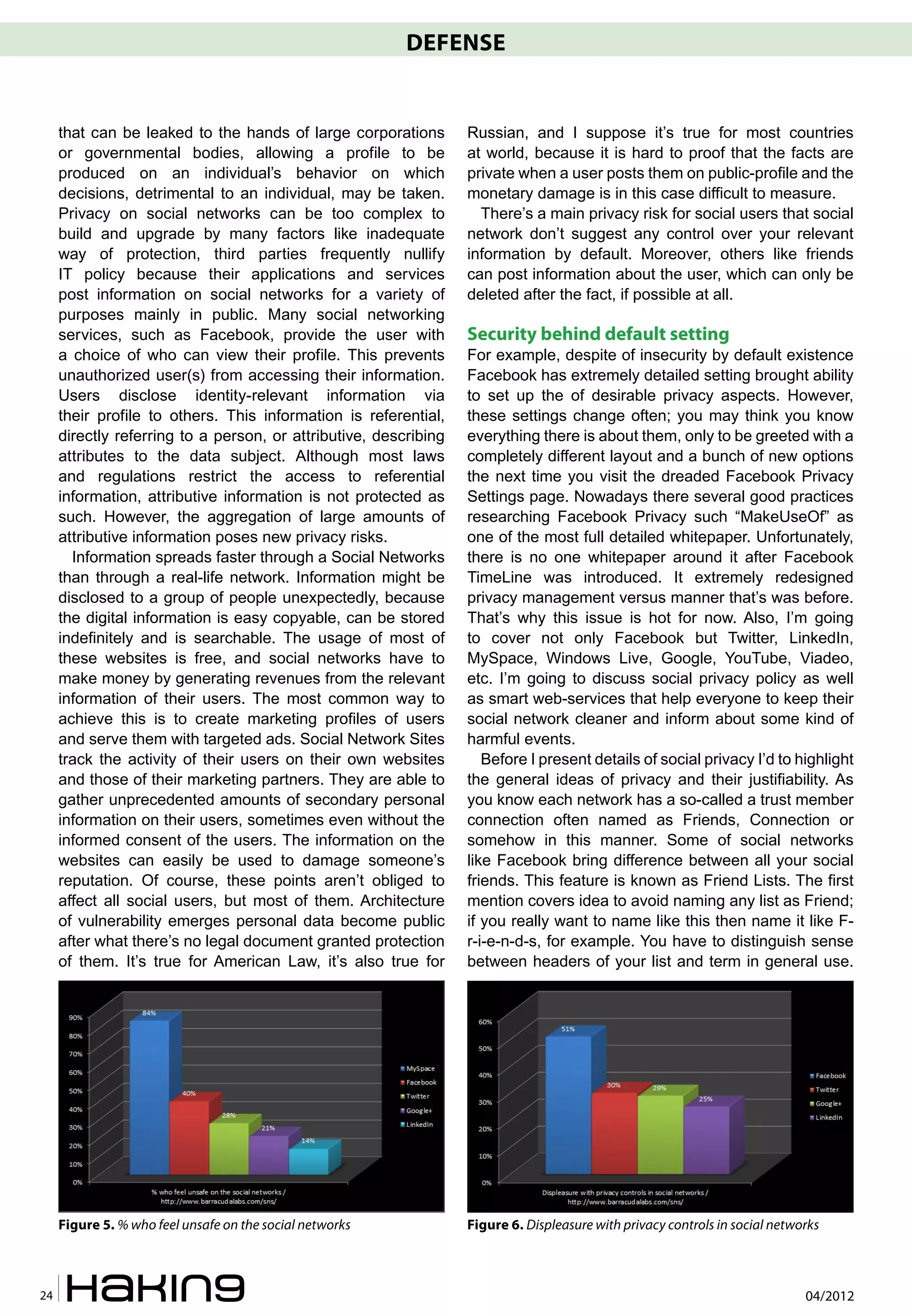 DEFENSE


     that can be leaked to the hands of large corporations        Russian, and I suppose it’s true for most countries
     or governmental bodies, allowing a profile to be             at world, because it is hard to proof that the facts are
     produced on an individual’s behavior on which                private when a user posts them on public-profile and the
     decisions, detrimental to an individual, may be taken.       monetary damage is in this case difficult to measure.
     Privacy on social networks can be too complex to               There’s a main privacy risk for social users that social
     build and upgrade by many factors like inadequate            network don’t suggest any control over your relevant
     way of protection, third parties frequently nullify          information by default. Moreover, others like friends
     IT policy because their applications and services            can post information about the user, which can only be
     post information on social networks for a variety of         deleted after the fact, if possible at all.
     purposes mainly in public. Many social networking
     services, such as Facebook, provide the user with            Security behind default setting
     a choice of who can view their profile. This prevents        For example, despite of insecurity by default existence
     unauthorized user(s) from accessing their information.       Facebook has extremely detailed setting brought ability
     Users disclose identity-relevant information via             to set up the of desirable privacy aspects. However,
     their profile to others. This information is referential,    these settings change often; you may think you know
     directly referring to a person, or attributive, describing   everything there is about them, only to be greeted with a
     attributes to the data subject. Although most laws           completely different layout and a bunch of new options
     and regulations restrict the access to referential           the next time you visit the dreaded Facebook Privacy
     information, attributive information is not protected as     Settings page. Nowadays there several good practices
     such. However, the aggregation of large amounts of           researching Facebook Privacy such “MakeUseOf” as
     attributive information poses new privacy risks.             one of the most full detailed whitepaper. Unfortunately,
       Information spreads faster through a Social Networks       there is no one whitepaper around it after Facebook
     than through a real-life network. Information might be       TimeLine was introduced. It extremely redesigned
     disclosed to a group of people unexpectedly, because         privacy management versus manner that’s was before.
     the digital information is easy copyable, can be stored      That’s why this issue is hot for now. Also, I’m going
     indefinitely and is searchable. The usage of most of         to cover not only Facebook but Twitter, LinkedIn,
     these websites is free, and social networks have to          MySpace, Windows Live, Google, YouTube, Viadeo,
     make money by generating revenues from the relevant          etc. I’m going to discuss social privacy policy as well
     information of their users. The most common way to           as smart web-services that help everyone to keep their
     achieve this is to create marketing profiles of users        social network cleaner and inform about some kind of
     and serve them with targeted ads. Social Network Sites       harmful events.
     track the activity of their users on their own websites         Before I present details of social privacy I’d to highlight
     and those of their marketing partners. They are able to      the general ideas of privacy and their justifiability. As
     gather unprecedented amounts of secondary personal           you know each network has a so-called a trust member
     information on their users, sometimes even without the       connection often named as Friends, Connection or
     informed consent of the users. The information on the        somehow in this manner. Some of social networks
     websites can easily be used to damage someone’s              like Facebook bring difference between all your social
     reputation. Of course, these points aren’t obliged to        friends. This feature is known as Friend Lists. The first
     affect all social users, but most of them. Architecture      mention covers idea to avoid naming any list as Friend;
     of vulnerability emerges personal data become public         if you really want to name like this then name it like F-
     after what there’s no legal document granted protection      r-i-e-n-d-s, for example. You have to distinguish sense
     of them. It’s true for American Law, it’s also true for      between headers of your list and term in general use.




     Figure 5. % who feel unsafe on the social networks           Figure 6. Displeasure with privacy controls in social networks



24                                                                                                                           04/2012
 