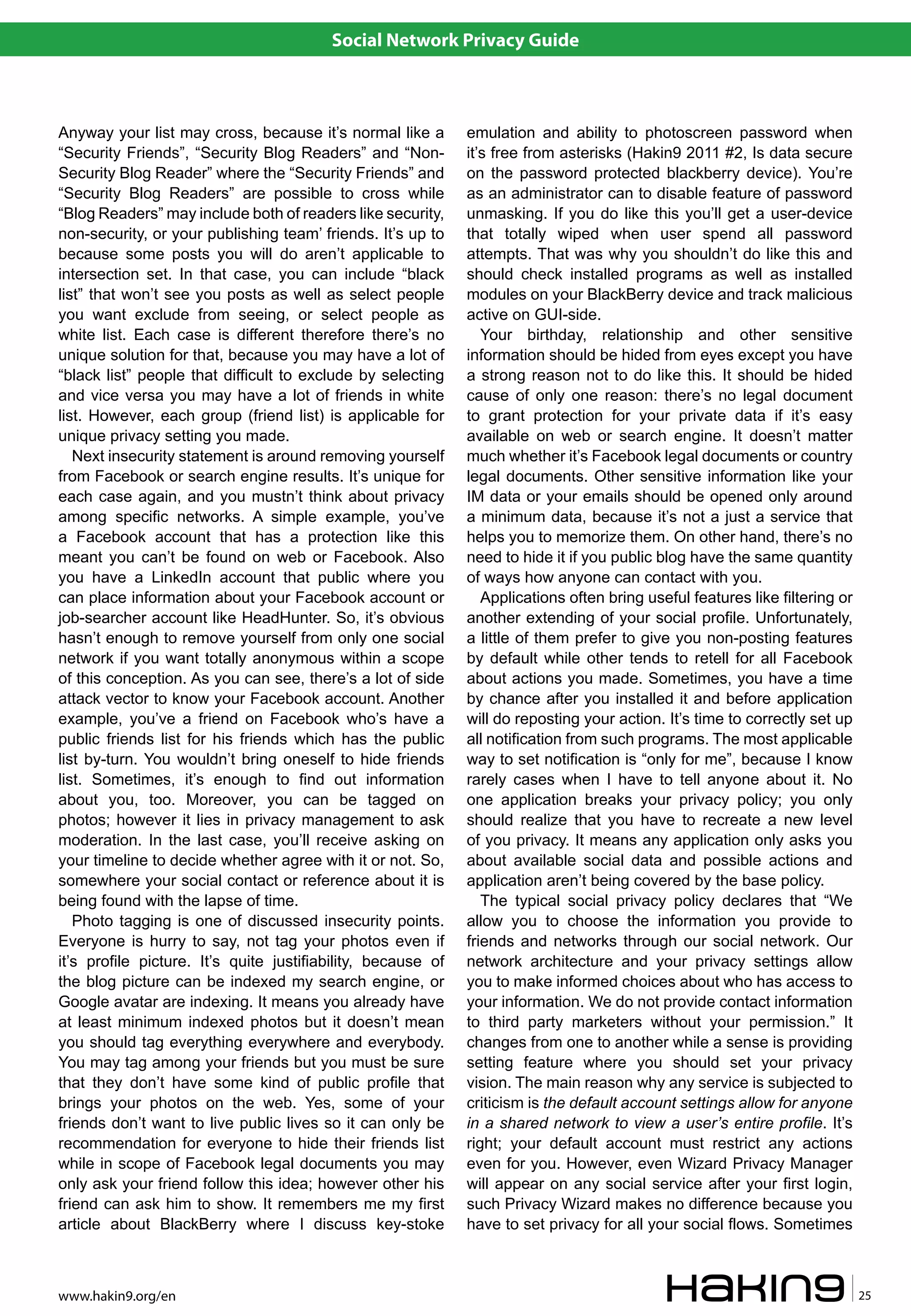Social Network Privacy Guide



Anyway your list may cross, because it’s normal like a        emulation and ability to photoscreen password when
“Security Friends”, “Security Blog Readers” and “Non-         it’s free from asterisks (Hakin9 2011 #2, Is data secure
Security Blog Reader” where the “Security Friends” and        on the password protected blackberry device). You’re
“Security Blog Readers” are possible to cross while           as an administrator can to disable feature of password
“Blog Readers” may include both of readers like security,     unmasking. If you do like this you’ll get a user-device
non-security, or your publishing team’ friends. It’s up to    that totally wiped when user spend all password
because some posts you will do aren’t applicable to           attempts. That was why you shouldn’t do like this and
intersection set. In that case, you can include “black        should check installed programs as well as installed
list” that won’t see you posts as well as select people       modules on your BlackBerry device and track malicious
you want exclude from seeing, or select people as             active on GUI-side.
white list. Each case is different therefore there’s no          Your birthday, relationship and other sensitive
unique solution for that, because you may have a lot of       information should be hided from eyes except you have
“black list” people that difficult to exclude by selecting    a strong reason not to do like this. It should be hided
and vice versa you may have a lot of friends in white         cause of only one reason: there’s no legal document
list. However, each group (friend list) is applicable for     to grant protection for your private data if it’s easy
unique privacy setting you made.                              available on web or search engine. It doesn’t matter
   Next insecurity statement is around removing yourself      much whether it’s Facebook legal documents or country
from Facebook or search engine results. It’s unique for       legal documents. Other sensitive information like your
each case again, and you mustn’t think about privacy          IM data or your emails should be opened only around
among specific networks. A simple example, you’ve             a minimum data, because it’s not a just a service that
a Facebook account that has a protection like this            helps you to memorize them. On other hand, there’s no
meant you can’t be found on web or Facebook. Also             need to hide it if you public blog have the same quantity
you have a LinkedIn account that public where you             of ways how anyone can contact with you.
can place information about your Facebook account or             Applications often bring useful features like filtering or
job-searcher account like HeadHunter. So, it’s obvious        another extending of your social profile. Unfortunately,
hasn’t enough to remove yourself from only one social         a little of them prefer to give you non-posting features
network if you want totally anonymous within a scope          by default while other tends to retell for all Facebook
of this conception. As you can see, there’s a lot of side     about actions you made. Sometimes, you have a time
attack vector to know your Facebook account. Another          by chance after you installed it and before application
example, you’ve a friend on Facebook who’s have a             will do reposting your action. It’s time to correctly set up
public friends list for his friends which has the public      all notification from such programs. The most applicable
list by-turn. You wouldn’t bring oneself to hide friends      way to set notification is “only for me”, because I know
list. Sometimes, it’s enough to find out information          rarely cases when I have to tell anyone about it. No
about you, too. Moreover, you can be tagged on                one application breaks your privacy policy; you only
photos; however it lies in privacy management to ask          should realize that you have to recreate a new level
moderation. In the last case, you’ll receive asking on        of you privacy. It means any application only asks you
your timeline to decide whether agree with it or not. So,     about available social data and possible actions and
somewhere your social contact or reference about it is        application aren’t being covered by the base policy.
being found with the lapse of time.                              The typical social privacy policy declares that “We
   Photo tagging is one of discussed insecurity points.       allow you to choose the information you provide to
Everyone is hurry to say, not tag your photos even if         friends and networks through our social network. Our
it’s profile picture. It’s quite justifiability, because of   network architecture and your privacy settings allow
the blog picture can be indexed my search engine, or          you to make informed choices about who has access to
Google avatar are indexing. It means you already have         your information. We do not provide contact information
at least minimum indexed photos but it doesn’t mean           to third party marketers without your permission.” It
you should tag everything everywhere and everybody.           changes from one to another while a sense is providing
You may tag among your friends but you must be sure           setting feature where you should set your privacy
that they don’t have some kind of public profile that         vision. The main reason why any service is subjected to
brings your photos on the web. Yes, some of your              criticism is the default account settings allow for anyone
friends don’t want to live public lives so it can only be     in a shared network to view a user’s entire profile. It’s
recommendation for everyone to hide their friends list        right; your default account must restrict any actions
while in scope of Facebook legal documents you may            even for you. However, even Wizard Privacy Manager
only ask your friend follow this idea; however other his      will appear on any social service after your first login,
friend can ask him to show. It remembers me my first          such Privacy Wizard makes no difference because you
article about BlackBerry where I discuss key-stoke            have to set privacy for all your social flows. Sometimes



www.hakin9.org/en                                                                                                             25
 