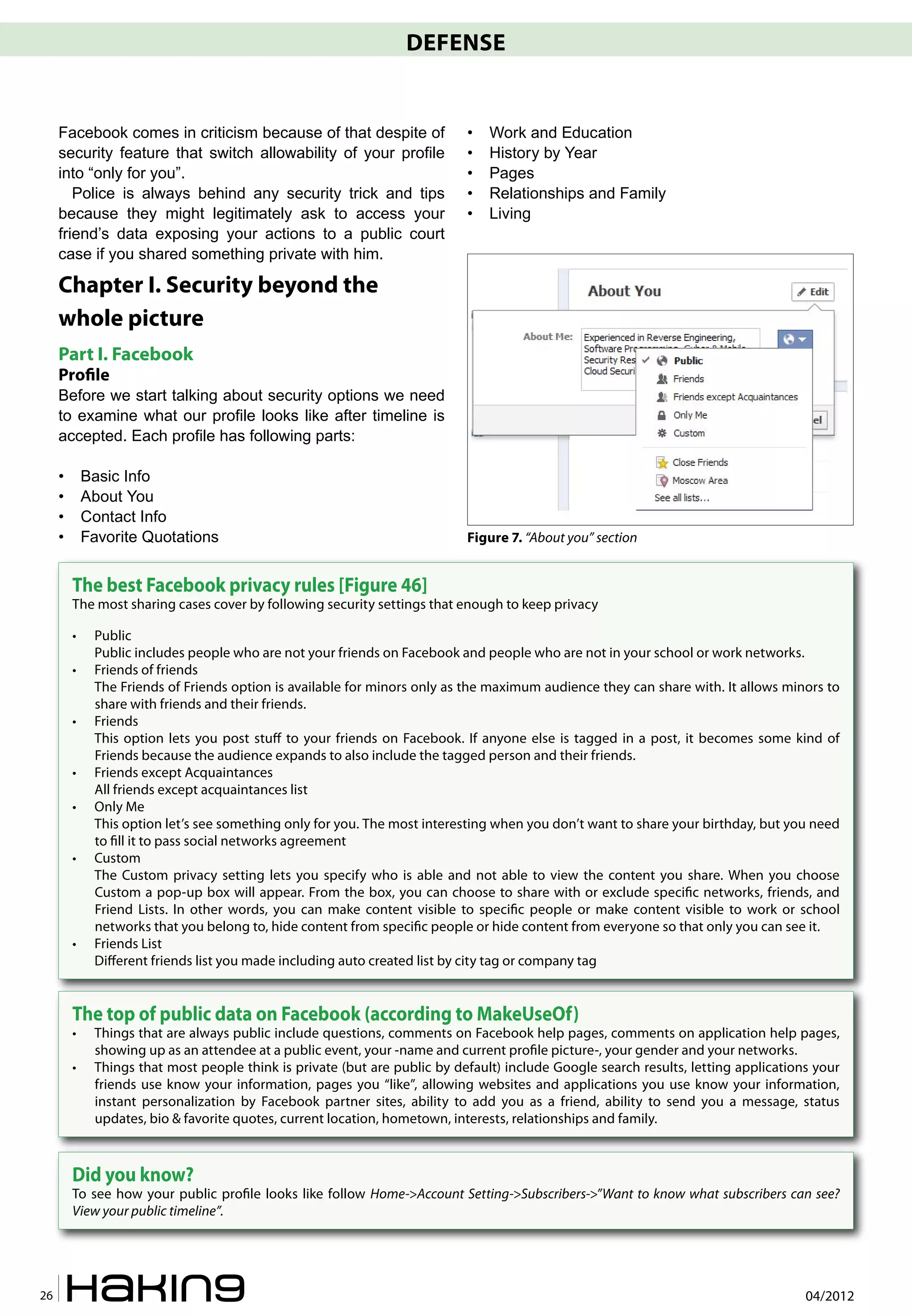 DEFENSE


     Facebook comes in criticism because of that despite of                 •   Work and Education
     security feature that switch allowability of your profile              •   History by Year
     into “only for you”.                                                   •   Pages
        Police is always behind any security trick and tips                 •   Relationships and Family
     because they might legitimately ask to access your                     •   Living
     friend’s data exposing your actions to a public court
     case if you shared something private with him.

     Chapter I. Security beyond the
     whole picture
     Part I. Facebook
     Pro�le
     Before we start talking about security options we need
     to examine what our profile looks like after timeline is
     accepted. Each profile has following parts:

     •       Basic Info
     •       About You
     •       Contact Info
     •       Favorite Quotations                                            Figure 7. “About you” section


         The best Facebook privacy rules [Figure 46]
         The most sharing cases cover by following security settings that enough to keep privacy

         •    Public
              Public includes people who are not your friends on Facebook and people who are not in your school or work networks.
         •    Friends of friends
              The Friends of Friends option is available for minors only as the maximum audience they can share with. It allows minors to
              share with friends and their friends.
         •    Friends
              This option lets you post stuff to your friends on Facebook. If anyone else is tagged in a post, it becomes some kind of
              Friends because the audience expands to also include the tagged person and their friends.
         •    Friends except Acquaintances
              All friends except acquaintances list
         •    Only Me
              This option let’s see something only for you. The most interesting when you don’t want to share your birthday, but you need
              to �ll it to pass social networks agreement
         •    Custom
              The Custom privacy setting lets you specify who is able and not able to view the content you share. When you choose
              Custom a pop-up box will appear. From the box, you can choose to share with or exclude speci�c networks, friends, and
              Friend Lists. In other words, you can make content visible to speci�c people or make content visible to work or school
              networks that you belong to, hide content from speci�c people or hide content from everyone so that only you can see it.
         •    Friends List
              Different friends list you made including auto created list by city tag or company tag


         The top of public data on Facebook (according to MakeUseOf)
         •    Things that are always public include questions, comments on Facebook help pages, comments on application help pages,
              showing up as an attendee at a public event, your -name and current pro�le picture-, your gender and your networks.
         •    Things that most people think is private (but are public by default) include Google search results, letting applications your
              friends use know your information, pages you “like”, allowing websites and applications you use know your information,
              instant personalization by Facebook partner sites, ability to add you as a friend, ability to send you a message, status
              updates, bio & favorite quotes, current location, hometown, interests, relationships and family.



         Did you know?
         To see how your public pro�le looks like follow Home->Account Setting->Subscribers->”Want to know what subscribers can see?
         View your public timeline”.




26                                                                                                                                   04/2012
 