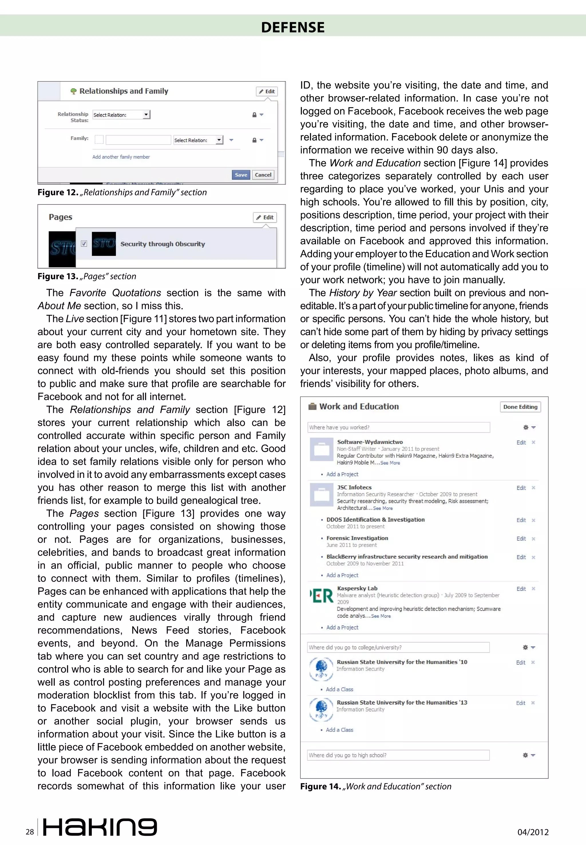 DEFENSE


                                                                   ID, the website you’re visiting, the date and time, and
                                                                   other browser-related information. In case you’re not
                                                                   logged on Facebook, Facebook receives the web page
                                                                   you’re visiting, the date and time, and other browser-
                                                                   related information. Facebook delete or anonymize the
                                                                   information we receive within 90 days also.
                                                                      The Work and Education section [Figure 14] provides
                                                                   three categorizes separately controlled by each user
     Figure 12. „Relationships and Family” section                 regarding to place you’ve worked, your Unis and your
                                                                   high schools. You’re allowed to fill this by position, city,
                                                                   positions description, time period, your project with their
                                                                   description, time period and persons involved if they’re
                                                                   available on Facebook and approved this information.
                                                                   Adding your employer to the Education and Work section
                                                                   of your profile (timeline) will not automatically add you to
     Figure 13. „Pages” section                                    your work network; you have to join manually.
        The Favorite Quotations section is the same with              The History by Year section built on previous and non-
     About Me section, so I miss this.                             editable. It’s a part of your public timeline for anyone, friends
        The Live section [Figure 11] stores two part information   or specific persons. You can’t hide the whole history, but
     about your current city and your hometown site. They          can’t hide some part of them by hiding by privacy settings
     are both easy controlled separately. If you want to be        or deleting items from you profile/timeline.
     easy found my these points while someone wants to                Also, your profile provides notes, likes as kind of
     connect with old-friends you should set this position         your interests, your mapped places, photo albums, and
     to public and make sure that profile are searchable for       friends’ visibility for others.
     Facebook and not for all internet.
        The Relationships and Family section [Figure 12]
     stores your current relationship which also can be
     controlled accurate within specific person and Family
     relation about your uncles, wife, children and etc. Good
     idea to set family relations visible only for person who
     involved in it to avoid any embarrassments except cases
     you has other reason to merge this list with another
     friends list, for example to build genealogical tree.
        The Pages section [Figure 13] provides one way
     controlling your pages consisted on showing those
     or not. Pages are for organizations, businesses,
     celebrities, and bands to broadcast great information
     in an official, public manner to people who choose
     to connect with them. Similar to profiles (timelines),
     Pages can be enhanced with applications that help the
     entity communicate and engage with their audiences,
     and capture new audiences virally through friend
     recommendations, News Feed stories, Facebook
     events, and beyond. On the Manage Permissions
     tab where you can set country and age restrictions to
     control who is able to search for and like your Page as
     well as control posting preferences and manage your
     moderation blocklist from this tab. If you’re logged in
     to Facebook and visit a website with the Like button
     or another social plugin, your browser sends us
     information about your visit. Since the Like button is a
     little piece of Facebook embedded on another website,
     your browser is sending information about the request
     to load Facebook content on that page. Facebook
     records somewhat of this information like your user           Figure 14. „Work and Education” section



28                                                                                                                         04/2012
 