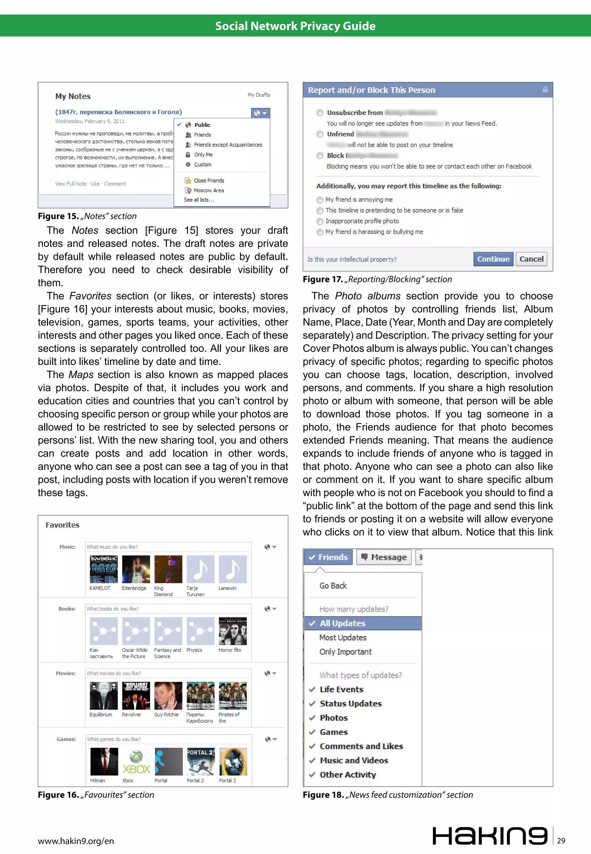 Social Network Privacy Guide




Figure 15. „Notes” section
  The Notes section [Figure 15] stores your draft
notes and released notes. The draft notes are private
by default while released notes are public by default.
Therefore you need to check desirable visibility of
them.                                                       Figure 17. „Reporting/Blocking” section
  The Favorites section (or likes, or interests) stores       The Photo albums section provide you to choose
[Figure 16] your interests about music, books, movies,      privacy of photos by controlling friends list, Album
television, games, sports teams, your activities, other     Name, Place, Date (Year, Month and Day are completely
interests and other pages you liked once. Each of these     separately) and Description. The privacy setting for your
sections is separately controlled too. All your likes are   Cover Photos album is always public. You can’t changes
built into likes’ timeline by date and time.                privacy of specific photos; regarding to specific photos
  The Maps section is also known as mapped places           you can choose tags, location, description, involved
via photos. Despite of that, it includes you work and       persons, and comments. If you share a high resolution
education cities and countries that you can’t control by    photo or album with someone, that person will be able
choosing specific person or group while your photos are     to download those photos. If you tag someone in a
allowed to be restricted to see by selected persons or      photo, the Friends audience for that photo becomes
persons’ list. With the new sharing tool, you and others    extended Friends meaning. That means the audience
can create posts and add location in other words,           expands to include friends of anyone who is tagged in
anyone who can see a post can see a tag of you in that      that photo. Anyone who can see a photo can also like
post, including posts with location if you weren’t remove   or comment on it. If you want to share specific album
these tags.                                                 with people who is not on Facebook you should to find a
                                                            “public link” at the bottom of the page and send this link
                                                            to friends or posting it on a website will allow everyone
                                                            who clicks on it to view that album. Notice that this link




Figure 16. „Favourites” section                             Figure 18. „News feed customization” section



www.hakin9.org/en                                                                                                        29
 