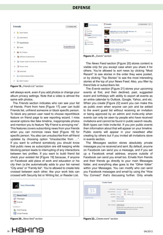 DEFENSE




                                                                    Figure 21. „Events” section

                                                                       The News Feed section [Figure 20] stores content is
                                                                    visible only for you except case when you share it for
                                                                    others. You’re allowed to sort news by clicking “Most
                                                                    Recent” to see stories in the order they were posted,
                                                                    or by clicking “Top Stories” to see the most interesting
                                                                    stories at the top of your News Feed. Also, you filter by
     Figure 19. „Friends List” section                              friend lists or subscribers list.
                                                                       The Events section [Figure 21] stores your upcoming
     will always work, even if you add photos or change your        events at first, and then declined, past, suggested
     album privacy settings. Note that a video is almost the        event and birthdays with ability to export all events as
     same with photos.                                              an entire calendar to Outlook, Google, Yahoo, and etc.
        The Friends section indicates who can see your list         When you create [Figure 22] event you can make this
     of friends. Point from here [Figure 17] user can build         as public even when anyone can join and be added
     Friends list, unfriend someone or block specific person.       to the event guest list without receiving an invitation
     To block any person user need to choose report/block           or being approved by an admin and invite-only when
     feature on friend page to see reporting wizard. I miss         events can only be seen by people who have received
     several options like fake timeline, inappropriate photos       invitations and cannot be found in public search results.
     and mention you to feature “My Friend is annoying me”.         Both types can hide invite-list. If you join public events
     This features covers subscribing news from your friends        then information about that will appear on your timeline.
     when you can minimize news feed [Figure 18] for                Public events will appear in your newsfeed after
     specific person. You also can unsubscribe from all friend      creating by others but if you invited all invitations store
     updates by choosing option “Unsubscribe from …”.               in events section.
     If you want to unfriend somebody you should know                  The Messages section stores absolutely private
     that public news as subscription are still keeping while       messages you’ve received and sent. By default, anyone
     blocking person leads to interrupting of any interactions      on Facebook can send you a message, and if you set
     between two profiles. If you want to build friend list         up a Facebook email address, anyone outside of
     check your existed list [Figure 19] because, if anyone         Facebook can send you email too. Emails from friends
     on Facebook add place of work and education or his             and their friends go directly to your main Messages
     city then (s-)he automatically adds to your list named         folder, and everything else goes to the “Other folder”
     “City area” or “Family list”. You’re allowed to create lists   within your Messages. You can modify who can send
     crossed between each other, like your work lists can           you Facebook messages and email by using the “How
     crossed with Security list or Writing list, or Reader List.    You Connect” that’s discussing further. Only emails




     Figure 20. „News feed” section                                 Figure 22. „Create event” section



30                                                                                                                     04/2012
 