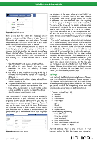Social Network Privacy Guide



                                                               can see posts in the group unless you’re added to the
                                                               closed group by another member and your request
                                                               is approved. The secret groups cannot be found
                                                               in searches, and non-members can’t see anything
                                                               about the group, including its name and member list.
                                                               The name of the group will not display on the profiles
                                                               (timelines) of members. To join a secret group, you
                                                               need to be added by a member of the group. However,
Figure 23. Facebook settings                                   if you have non-friends are in the same group as you,
                                                               this does not mean that they can see any more of your
from people that fall within the message privacy               profile (timeline) information than your privacy settings
setting you choose will be delivered to your Facebook          allow.
Messages; all messages are sent outside Facebook                  The Invite Friends section help you find all friends that
to @facebook.com address still appear in your inbox            join to social network by the same their email addresses
folder. Also, you report messages as a spam.                   stored in your address book of Google, Yahoo, AOL, and
   The Chat section extends previous but allows you            etc. Note, the Facebook starts store all your contacts
to control your privacy when you go to online. If you          once added .csv file or grant pair email address plus
manage friend lists on chat, you may see some of your          password. If your email service is allowed to use one-
friends listed as “offline.” To appear online to any friend,   time password such as Google then you may type this
update your privacy settings or click on their names to        password and then remove it from Google service; if
start chatting. You can hide yourself from all or some         not then you may change password before you grant
by:                                                            to Facebook your own address book and change
                                                               again after you’ve finished adding. By the way, you
•   Go offline to all friends by selecting Go Offline.         can remove all stored contacts from invite history by
•   Go offline to some friends, but stay online                clicking “Manage imported contacts” and then remove
    (available) for others by selecting Advanced               all contacts by following link https://www.facebook.com/
    Settings.                                                  contact_importer/remove_uploads.php.
•   Go offline to one person by clicking at the top of
    your chat window with that person and selecting Go         Settings
    Offline to X.                                              Let’s start with final Facebook security features. Please,
•   Facebook Advanced settings provide a few different         keep in mind that some features may depend on country.
    visibility options to be:                                  You can use your Facebook account as primary profile
•   Stay online (available) to most friends and go offline     as well as profile page [Figure 23]. There are two setting
    (unavailable) to specific friends or friend lists.         groups are available for your primary profile with their
•   Stay offline (unavailable) to most friends and go          subgroups (keeping Facebook Settings notation):
    online (available) to specific friends or friend lists
•   Go offline (unavailable) to all friends                    •   Account setting [Figure 24]
                                                                   • General
The Group section extend page to allow anyone (or                  • Security
anyone member) to post something in this group.                    • Notifications
Depends on the group’s administration you may find                 • Subscribers
open, close and private groups. Anyone on Facebook                 • Apps
can see the open group and join them. That means                   • Mobile
the group will appear in search results and all content            • Payments
that members post is visible to anyone viewing the                 • Facebook Ads
group while group members of closed type of groups             •   Privacy setting [Figure 45]
                                                                   • Default Privacy
                                                                   • How you connect
                                                                   • How Tags Work
                                                                   • Apps and Websites
                                                                   • Limit the Audience for Past Posts
                                                                   • Blocked People and Apps

                                                               Account settings show a brief overview of your
Figure 24. General account settings                            common setting like GUI Language, your password,



www.hakin9.org/en                                                                                                             31
 