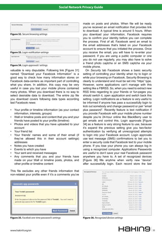Social Network Privacy Guide



                                                            made on posts and photos. When file will be ready
                                                            you’ve received an email notification that provides link
                                                            to download. A typical time is around 5 hours. When
Figure 32. Secure browsing settings                         you download your information, Facebook requires
                                                            you to confirm your identity before you can complete
                                                            the process. First of all, Facebook send an email to
                                                            the email addresses that’s listed on your Facebook
                                                            account to ensure that you initiated the process. Once
Figure 33. Login noti�cation settings                       you receive the email, you will have to re-enter your
                                                            password. If you are using a public computer or one
                                                            you do not use regularly, you may also have to solve
                                                            a friend photo captcha or an SMS captcha via your
Figure 34. Login approvals’ settings
                                                            mobile phone.
valuable is very disputable. Following link [Figure 31]        On Security tab Facebook shows a basic security
named “Download your Facebook Information” is a             setting of controlling your identity when try to login or
good way to check how many information stores on            while your browsing on Facebook. Security Browsing is
Facebook data-centers as important part of controlling      clearly to understand and must be set into “https” type.
what you share. In addition, this copy may be very          However, some applications can’t manage with this
useful in case you lost your mobile phone contained         setting like a FBRSS. So, when you need to extract new
many photos. When you download there is no way to           RSS links regarding to your friends or fun-pages you
select desirable data to download. The entire zip file      should switch it, open application and switch back this
you download covers following data types according          setting. Login notifications as a feature is very useful to
last Facebook news:                                         be informed if anyone has pass a successfully login to
                                                            kick out somebody and change password or pair “email
•   Your profile or timeline information (as your contact   plus password”. Recently feature is text notification if
    information, interests, groups)                         you provide Facebook with your mobile phone number
•   Wall or timeline posts and content that you and your    despite you’re 24-hour online like BlackBerry user to
    friends have posted to your profile (timeline)          get emails and control this. Login approvals [Figure
•   Photos and videos that you have uploaded to your        34] as a feature is very strong feature to use, because
    account                                                 it’s expand the previous setting give you two-factor
•   Your friend list                                        authentication by verifying all unrecognized attempts
•   Your friends’ names and some of their email (if         to login into your Facebook account. Login approvals
    they’ve allowed this in their account settings)         use text message (SMS) confirmations to bet you to
    addresses                                               enter a security code that Facebook text to your mobile
•   Notes you have created                                  phone. If you lose your phone you can always log in
•   Events to which you have                                using a recognized computer. Applications Passwords
•   Your sent and received messages                         are useful to don’t save your real Facebook password
•   Any comments that you and your friends have             anywhere you have to. A set of recognized devices
    made on your Wall or timeline posts, photos, and        [Figure 36] fills anytime when verify new “device”
    other profile or timeline content                       after successfully login. Each record store the last

This file excludes any other friends information that
non-related your profile even if it’s a comments you’ve




Figure 35. Facebok one-time password’s settings             Figure 36. Recognized devices settings



www.hakin9.org/en                                                                                                         33
 