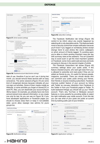 DEFENSE




                                                                Figure 40. Subscribers’ settings
     Figure 37. Active sessions settings
                                                                  The Facebook Notification tab brings [Figure 39]
                                                                control to be inform about any events happened by
                                                                selecting all or only desirable events. This features leads
                                                                more to security control than simple notification because
                                                                you’ll know if you tagged on somebody photos except
                                                                strange trend to post photos like scenic wallpapers
                                                                on which amount of friends tagged. To avoiding spam
                                                                you’re allow to check sending important news per day
                                                                with summary news at the weekend. This isn’t powerful
                                                                way to avoid scam or get the most important updates
                                                                on Facebook; some more useful web-services and tools
                                                                are going to discuss in the second chapter of article.
                                                                  The Facebook Subscribers tab shows [Figure 40]
                                                                summary settings about your public posts. If this
                                                                feature checked anyone, who want get news from you,
                                                                is allowed to subscribe and read posts if they are not
     Figure 38. Facebook account deactivation settings
                                                                added as friends by you. It’s useful for famous people,
     date of use, therefore if you’ve can’t use it during two   magazine, journalists. There you should decide who
     month, you should remove these devices with an easy        can comment your public posts among your friends,
     conscience. The active sessions [Figure 37] are some       their friends or anyone including subscribers. Facebook
     kind of recognized devices because indicates all your      improves publish feature of your account by linking
     non-sign out activities. Some of them maybe mobile as      with Twitter as one-way interaction from Facebook to
     Wikitude, or some activities you forget on shared PC or    the Twitter or from your Facebook pages to Twitter. To
     work PC. Also, you can deactivate your account [Figure     build backward linkage you should set up your Twitter
     38] by reason, for example, you already have one more      account. That’s why YouTube or MySpace account
     account stored more relevant information, or you create    features is more powerful by providing ability to select
     one only for test. As you can see on Figure 38, if you     the right notification way inside account. From this tab
     have developed applications or Facebook pages you          you can see what of your posts are public at current
     should to choose close them or keep in non-editable        time by looking public part of your timeline.
     state; you’re allow reassign new admins for yours
     groups too.




     Figure 39. Noti�cation settings                            Figure 41. Applications’ settings – 1



34                                                                                                                 04/2012
 