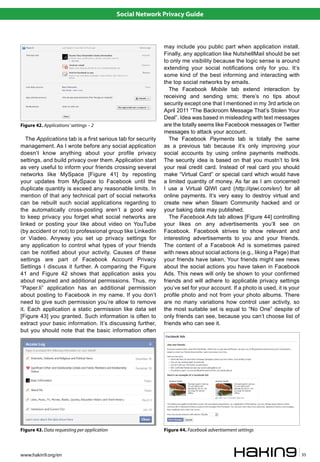Social Network Privacy Guide



                                                              may include you public part when application install.
                                                              Finally, any application like NutshellMail should be set
                                                              to only me visibility because the logic sense is around
                                                              extending your social notifications only for you. It’s
                                                              some kind of the best informing and interacting with
                                                              the top social networks by emails.
                                                                 The Facebook Mobile tab extend interaction by
                                                              receiving and sending sms; there’s no tips about
                                                              security except one that I mentioned in my 3rd article on
                                                              April 2011 “The Backroom Message That’s Stolen Your
                                                              Deal”. Idea was based in misleading with text messages
Figure 42. Applications’ settings – 2                         are the totally seems like Facebook messages or Twitter
                                                              messages to attack your account.
   The Applications tab is a first serious tab for security      The Facebook Payments tab is totally the same
management. As I wrote before any social application          as a previous tab because it’s only improving your
doesn’t know anything about your profile privacy              social accounts by using online payments methods.
settings, and build privacy over them. Application start      The security idea is based on that you mustn’t to link
as very useful to inform your friends crossing several        your real credit card. Instead of real card you should
networks like MySpace [Figure 41] by reposting                make “Virtual Card” or special card which would have
your updates from MySpace to Facebook until the               a limited quantity of money. As far as I am concerned
duplicate quantity is exceed any reasonable limits. In        I use a Virtual QIWI card (http://qiwi.com/en/) for all
mention of that any technical part of social networks         online payments. It’s very easy to destroy virtual and
can be rebuilt such social applications regarding to          create new when Steam Community hacked and or
the automatically cross-posting aren’t a good way             your baking data may published.
to keep privacy you forget what social networks are              The Facebook Ads tab allows [Figure 44] controlling
linked or posting your like about video on YouTube            your likes on any advertisements you’ll see on
(by accident or not) to professional group like LinkedIn      Facebook. Facebook strives to show relevant and
or Viadeo. Anyway you set up privacy settings for             interesting advertisements to you and your friends.
any application to control what types of your friends         The content of a Facebook Ad is sometimes paired
can be notified about your activity. Causes of these          with news about social actions (e.g., liking a Page) that
settings are part of Facebook Account Privacy                 your friends have taken. Your friends might see news
Settings I discuss it further. A comparing the Figure         about the social actions you have taken in Facebook
41 and Figure 42 shows that application asks you              Ads. This news will only be shown to your confirmed
about required and additional permissions. Thus, my           friends and will adhere to applicable privacy settings
“Paper.li” application has an additional permission           you’ve set for your account. If a photo is used, it is your
about posting to Facebook in my name. If you don’t            profile photo and not from your photo albums. There
need to give such permission you’re allow to remove           are no many variations how control user activity, so
it. Each application a static permission like data set        the most suitable set is equal to “No One” despite of
[Figure 43] you granted. Such information is often to         only friends can see, because you can’t choose list of
extract your basic information. It’s discussing further,      friends who can see it.
but you should note that the basic information often




Figure 43. Data requesting per application                    Figure 44. Facebook advertisement settings



www.hakin9.org/en                                                                                                           35
 