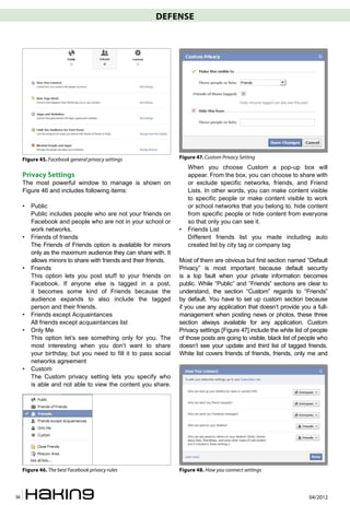 DEFENSE




     Figure 45. Facebook general privacy settings                 Figure 47. Custom Privacy Setting
                                                                      When you choose Custom a pop-up box will
     Privacy Settings                                                 appear. From the box, you can choose to share with
     The most powerful window to manage is shown on                   or exclude specific networks, friends, and Friend
     Figure 46 and includes following items:                          Lists. In other words, you can make content visible
                                                                      to specific people or make content visible to work
     •   Public                                                       or school networks that you belong to, hide content
         Public includes people who are not your friends on           from specific people or hide content from everyone
         Facebook and people who are not in your school or            so that only you can see it.
         work networks.                                           •   Friends List
     •   Friends of friends                                           Different friends list you made including auto
         The Friends of Friends option is available for minors        created list by city tag or company tag
         only as the maximum audience they can share with. It
         allows minors to share with friends and their friends.   Most of them are obvious but first section named “Default
     •   Friends                                                  Privacy” is most important because default security
         This option lets you post stuff to your friends on       is a top fault when your private information becomes
         Facebook. If anyone else is tagged in a post,            public. While “Public” and “Friends” sections are clear to
         it becomes some kind of Friends because the              understand, the section “Custom” regards to “Friends”
         audience expands to also include the tagged              by default. You have to set up custom section because
         person and their friends.                                if you use any application that doesn’t provide you a full-
     •   Friends except Acquaintances                             management when posting news or photos, these three
         All friends except acquaintances list                    section always available for any application. Custom
     •   Only Me                                                  Privacy settings [Figure 47] include the white list of people
         This option let’s see something only for you. The        of those posts are going to visible, black list of people who
         most interesting when you don’t want to share            doesn’t see your update and third list of tagged friends.
         your birthday, but you need to fill it to pass social    White list covers friends of friends, friends, only me and
         networks agreement
     •   Custom
         The Custom privacy setting lets you specify who
         is able and not able to view the content you share.




     Figure 46. The best Facebook privacy rules                   Figure 48. How you connect settings



36                                                                                                                     04/2012
 