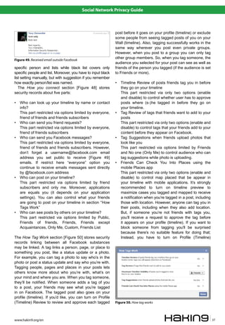 Social Network Privacy Guide



                                                              post before it goes on your profile (timeline) or exclude
                                                              some people from seeing tagged posts of you on your
                                                              Wall (timeline). Also, tagging successfully works in the
                                                              same way wherever you post even private groups.
                                                              However, when you post to a group you can only tag
                                                              other group members. So, when you tag someone, the
Figure 49. Received email outside Facebook
                                                              audience you selected for your post can see as well as
specific person and lists while black list covers only        friends of the person you tagged (if the audience is set
specific people and list. Moreover, you have to input black   to Friends or more).
list setting manually, but with suggestion if you remember
how exactly person/list was named.                            •   Timeline Review of posts friends tag you in before
   The How you connect section [Figure 48] stores                 they go on your timeline
security records about five parts:                                This part restricted via only two options (enable
                                                                  and disable) to control whether user has to approve
•   Who can look up your timeline by name or contact              posts where (s-)he tagged in before they go on
    info?                                                         your timeline.
    This part restricted via options limited by everyone,     •   Tag Review of tags that friends want to add to your
    friend of friends and friends subscribers                     posts
•   Who can send you friend requests?                             This part restricted via only two options (enable and
    This part restricted via options limited by everyone,         disable) to control tags that your friends add to your
    friend of friends subscribers                                 content before they appear on Facebook.
•   Who can send you Facebook messages?                       •   Tag Suggestions when friends upload photos that
    This part restricted via options limited by everyone,         look like you
    friend of friends and friends subscribers. However,           This part restricted via options limited by Friends
    don’t forget a username@facebook.com email                    and No one (Only Me) to control audience who can
    address you set public to receive [Figure 49]                 tag suggestions while photo is uploading.
    emails. If restrict here “everyone” option you            •   Friends Can Check You Into Places using the
    continue to receive emails messages sent directly             mobile Places app
    by @facebook.com address                                      This part restricted via only two options (enable and
•   Who can post on your timeline?                                disable) to control map placed that be appear in
    This part restricted via options limited by friend            your timeline with mobile applications. It’s strongly
    subscribers and only me. Moreover, applications               recommended to turn on timeline preview to
    are equals you (it depends on your application                maximize cases you tagged and mapped to receive
    settings). You can also control what your friends             a notification when you’re tagged in a post, including
    are going to post on your timeline in section “How            those with location. However, anyone can tag you in
    Tags Work”                                                    their posts, including when they also add location.
•   Who can see posts by others on your timeline?                 But, if someone you’re not friends with tags you,
    This part restricted via options limited by Public,           you’ll receive a request to approve the tag before
    Friends of friends, Friends, Friends except                   it appears on your profile (timeline). If you want to
    Acquaintances, Only Me, Custom, Friends List                  block someone from tagging you’ll be surprised
                                                                  because there’s no suitable feature for doing that;
The How Tag Work section [Figure 50] stores security              Instead, you have to turn on Profile (Timeline)
records linking between all Facebook substances
may be linked. A tag links a person, page, or place to
something you post, like a status update or a photo.
For example, you can tag a photo to say who’s in the
photo or post a status update and say who you’re with.
Tagging people, pages and places in your posts lets
others know more about who you’re with, what’s on
your mind and where you are. When you tag someone,
they’ll be notified. When someone adds a tag of you
to a post, your friends may see what you’re tagged
in on Facebook. The tagged post also goes on your
profile (timeline). If you’d like, you can turn on Profile
(Timeline) Review to review and approve each tagged           Figure 50. How tag works



www.hakin9.org/en                                                                                                          37
 