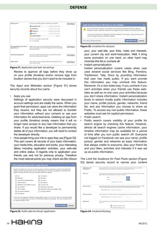 DEFENSE




                                                                    Figure 53. Limitation for old posts
                                                                        you), your web-site, your links, notes and interests,
                                                                        your current city and work’n’education. Well, it bring
                                                                        some promotion on one hand, on other hand may
                                                                        minimize this list or uncheck all.
                                                                    •   Instant personalization
     Figure 51. Application and web-site settings                       Instant personalization covers cases when user
         Review to approve all tags before they show up                 uses several social services like Bing, Pandora,
         on your profile (timeline) and/or remove tags from             TripAdvisor, Yelp, Docs by providing information
         location stories that you don’t want to be included in.        that user has made public. If you want provide
                                                                        this information you may uncheck this feature.
     The Apps and Websites section [Figure 51] stores                   Moreover, it’s a two-sided way; if you uncheck it you
     security records about four parts:                                 can’t activities when your friends use these web-
                                                                        sites as well as no one cans your activities because
     •   Apps you use                                                   you don’t share information. Instant personalization
         Settings of application security were discussed in             tends to extract mostly public information includes
         account settings and are totally the same. When you            your name, profile picture, gender, networks, friend
         grant that permission, apps can store the information          list, and any information you choose to share as
         they receive, but they are not allowed to transfer             Public. To access any non-public information, these
         your information without your consent or use your              websites must ask for explicit permission.
         information for advertisements. Deleting an app from       •   Public search
         your profile (timeline) simply means that it will no       •   Public search covers visibility of your profile for
         longer have access to any new information that you             search engine by checking this feature. However,
         share. If you would like a developer to permanently            almost all search engines cache information, your
         delete all of your information, you will need to contact       timeline information may be available for a period
         the developer directly.                                        of time after you turn public search off. Everyone
     •   How people bring your info to apps they use [Figure 52]        not logged on Facebook can see your name, profile
         This part covers all records of your basic information,        picture, gender and networks as basic information
         your media links, education and works, your interesting        that always visible to everyone; also your friend list
         (likes) including application activities, your web-site        and your likes, activities and interests if it was set
         and online status. It regards only to application your         up as public information.
         friends use and not for previous privacy. Therefore
         the most rational points you may check are Bio (About      The Limit the Audience for Past Posts section [Figure
                                                                    53] stores security record to narrow your content




     Figure 52. Public data for friends’ application                Figure 54. Facebook blocking



38                                                                                                                    04/2012
 