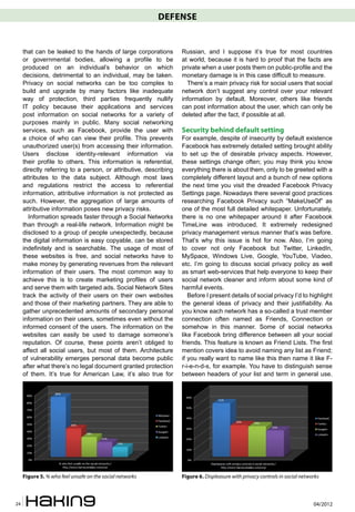 DEFENSE


     that can be leaked to the hands of large corporations        Russian, and I suppose it’s true for most countries
     or governmental bodies, allowing a profile to be             at world, because it is hard to proof that the facts are
     produced on an individual’s behavior on which                private when a user posts them on public-profile and the
     decisions, detrimental to an individual, may be taken.       monetary damage is in this case difficult to measure.
     Privacy on social networks can be too complex to               There’s a main privacy risk for social users that social
     build and upgrade by many factors like inadequate            network don’t suggest any control over your relevant
     way of protection, third parties frequently nullify          information by default. Moreover, others like friends
     IT policy because their applications and services            can post information about the user, which can only be
     post information on social networks for a variety of         deleted after the fact, if possible at all.
     purposes mainly in public. Many social networking
     services, such as Facebook, provide the user with            Security behind default setting
     a choice of who can view their profile. This prevents        For example, despite of insecurity by default existence
     unauthorized user(s) from accessing their information.       Facebook has extremely detailed setting brought ability
     Users disclose identity-relevant information via             to set up the of desirable privacy aspects. However,
     their profile to others. This information is referential,    these settings change often; you may think you know
     directly referring to a person, or attributive, describing   everything there is about them, only to be greeted with a
     attributes to the data subject. Although most laws           completely different layout and a bunch of new options
     and regulations restrict the access to referential           the next time you visit the dreaded Facebook Privacy
     information, attributive information is not protected as     Settings page. Nowadays there several good practices
     such. However, the aggregation of large amounts of           researching Facebook Privacy such “MakeUseOf” as
     attributive information poses new privacy risks.             one of the most full detailed whitepaper. Unfortunately,
       Information spreads faster through a Social Networks       there is no one whitepaper around it after Facebook
     than through a real-life network. Information might be       TimeLine was introduced. It extremely redesigned
     disclosed to a group of people unexpectedly, because         privacy management versus manner that’s was before.
     the digital information is easy copyable, can be stored      That’s why this issue is hot for now. Also, I’m going
     indefinitely and is searchable. The usage of most of         to cover not only Facebook but Twitter, LinkedIn,
     these websites is free, and social networks have to          MySpace, Windows Live, Google, YouTube, Viadeo,
     make money by generating revenues from the relevant          etc. I’m going to discuss social privacy policy as well
     information of their users. The most common way to           as smart web-services that help everyone to keep their
     achieve this is to create marketing profiles of users        social network cleaner and inform about some kind of
     and serve them with targeted ads. Social Network Sites       harmful events.
     track the activity of their users on their own websites         Before I present details of social privacy I’d to highlight
     and those of their marketing partners. They are able to      the general ideas of privacy and their justifiability. As
     gather unprecedented amounts of secondary personal           you know each network has a so-called a trust member
     information on their users, sometimes even without the       connection often named as Friends, Connection or
     informed consent of the users. The information on the        somehow in this manner. Some of social networks
     websites can easily be used to damage someone’s              like Facebook bring difference between all your social
     reputation. Of course, these points aren’t obliged to        friends. This feature is known as Friend Lists. The first
     affect all social users, but most of them. Architecture      mention covers idea to avoid naming any list as Friend;
     of vulnerability emerges personal data become public         if you really want to name like this then name it like F-
     after what there’s no legal document granted protection      r-i-e-n-d-s, for example. You have to distinguish sense
     of them. It’s true for American Law, it’s also true for      between headers of your list and term in general use.




     Figure 5. % who feel unsafe on the social networks           Figure 6. Displeasure with privacy controls in social networks



24                                                                                                                           04/2012
 