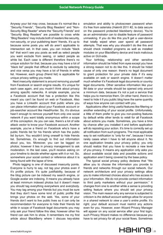 Social Network Privacy Guide



Anyway your list may cross, because it’s normal like a        emulation and ability to photoscreen password when
“Security Friends”, “Security Blog Readers” and “Non-         it’s free from asterisks (Hakin9 2011 #2, Is data secure
Security Blog Reader” where the “Security Friends” and        on the password protected blackberry device). You’re
“Security Blog Readers” are possible to cross while           as an administrator can to disable feature of password
“Blog Readers” may include both of readers like security,     unmasking. If you do like this you’ll get a user-device
non-security, or your publishing team’ friends. It’s up to    that totally wiped when user spend all password
because some posts you will do aren’t applicable to           attempts. That was why you shouldn’t do like this and
intersection set. In that case, you can include “black        should check installed programs as well as installed
list” that won’t see you posts as well as select people       modules on your BlackBerry device and track malicious
you want exclude from seeing, or select people as             active on GUI-side.
white list. Each case is different therefore there’s no          Your birthday, relationship and other sensitive
unique solution for that, because you may have a lot of       information should be hided from eyes except you have
“black list” people that difficult to exclude by selecting    a strong reason not to do like this. It should be hided
and vice versa you may have a lot of friends in white         cause of only one reason: there’s no legal document
list. However, each group (friend list) is applicable for     to grant protection for your private data if it’s easy
unique privacy setting you made.                              available on web or search engine. It doesn’t matter
   Next insecurity statement is around removing yourself      much whether it’s Facebook legal documents or country
from Facebook or search engine results. It’s unique for       legal documents. Other sensitive information like your
each case again, and you mustn’t think about privacy          IM data or your emails should be opened only around
among specific networks. A simple example, you’ve             a minimum data, because it’s not a just a service that
a Facebook account that has a protection like this            helps you to memorize them. On other hand, there’s no
meant you can’t be found on web or Facebook. Also             need to hide it if you public blog have the same quantity
you have a LinkedIn account that public where you             of ways how anyone can contact with you.
can place information about your Facebook account or             Applications often bring useful features like filtering or
job-searcher account like HeadHunter. So, it’s obvious        another extending of your social profile. Unfortunately,
hasn’t enough to remove yourself from only one social         a little of them prefer to give you non-posting features
network if you want totally anonymous within a scope          by default while other tends to retell for all Facebook
of this conception. As you can see, there’s a lot of side     about actions you made. Sometimes, you have a time
attack vector to know your Facebook account. Another          by chance after you installed it and before application
example, you’ve a friend on Facebook who’s have a             will do reposting your action. It’s time to correctly set up
public friends list for his friends which has the public      all notification from such programs. The most applicable
list by-turn. You wouldn’t bring oneself to hide friends      way to set notification is “only for me”, because I know
list. Sometimes, it’s enough to find out information          rarely cases when I have to tell anyone about it. No
about you, too. Moreover, you can be tagged on                one application breaks your privacy policy; you only
photos; however it lies in privacy management to ask          should realize that you have to recreate a new level
moderation. In the last case, you’ll receive asking on        of you privacy. It means any application only asks you
your timeline to decide whether agree with it or not. So,     about available social data and possible actions and
somewhere your social contact or reference about it is        application aren’t being covered by the base policy.
being found with the lapse of time.                              The typical social privacy policy declares that “We
   Photo tagging is one of discussed insecurity points.       allow you to choose the information you provide to
Everyone is hurry to say, not tag your photos even if         friends and networks through our social network. Our
it’s profile picture. It’s quite justifiability, because of   network architecture and your privacy settings allow
the blog picture can be indexed my search engine, or          you to make informed choices about who has access to
Google avatar are indexing. It means you already have         your information. We do not provide contact information
at least minimum indexed photos but it doesn’t mean           to third party marketers without your permission.” It
you should tag everything everywhere and everybody.           changes from one to another while a sense is providing
You may tag among your friends but you must be sure           setting feature where you should set your privacy
that they don’t have some kind of public profile that         vision. The main reason why any service is subjected to
brings your photos on the web. Yes, some of your              criticism is the default account settings allow for anyone
friends don’t want to live public lives so it can only be     in a shared network to view a user’s entire profile. It’s
recommendation for everyone to hide their friends list        right; your default account must restrict any actions
while in scope of Facebook legal documents you may            even for you. However, even Wizard Privacy Manager
only ask your friend follow this idea; however other his      will appear on any social service after your first login,
friend can ask him to show. It remembers me my first          such Privacy Wizard makes no difference because you
article about BlackBerry where I discuss key-stoke            have to set privacy for all your social flows. Sometimes



www.hakin9.org/en                                                                                                             25
 