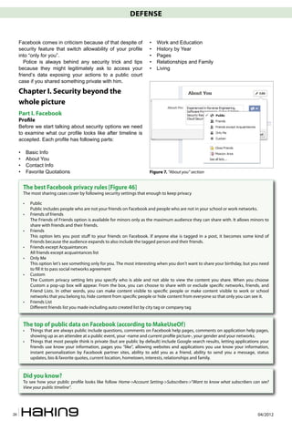 DEFENSE


     Facebook comes in criticism because of that despite of                 •   Work and Education
     security feature that switch allowability of your profile              •   History by Year
     into “only for you”.                                                   •   Pages
        Police is always behind any security trick and tips                 •   Relationships and Family
     because they might legitimately ask to access your                     •   Living
     friend’s data exposing your actions to a public court
     case if you shared something private with him.

     Chapter I. Security beyond the
     whole picture
     Part I. Facebook
     Pro�le
     Before we start talking about security options we need
     to examine what our profile looks like after timeline is
     accepted. Each profile has following parts:

     •       Basic Info
     •       About You
     •       Contact Info
     •       Favorite Quotations                                            Figure 7. “About you” section


         The best Facebook privacy rules [Figure 46]
         The most sharing cases cover by following security settings that enough to keep privacy

         •    Public
              Public includes people who are not your friends on Facebook and people who are not in your school or work networks.
         •    Friends of friends
              The Friends of Friends option is available for minors only as the maximum audience they can share with. It allows minors to
              share with friends and their friends.
         •    Friends
              This option lets you post stuff to your friends on Facebook. If anyone else is tagged in a post, it becomes some kind of
              Friends because the audience expands to also include the tagged person and their friends.
         •    Friends except Acquaintances
              All friends except acquaintances list
         •    Only Me
              This option let’s see something only for you. The most interesting when you don’t want to share your birthday, but you need
              to �ll it to pass social networks agreement
         •    Custom
              The Custom privacy setting lets you specify who is able and not able to view the content you share. When you choose
              Custom a pop-up box will appear. From the box, you can choose to share with or exclude speci�c networks, friends, and
              Friend Lists. In other words, you can make content visible to speci�c people or make content visible to work or school
              networks that you belong to, hide content from speci�c people or hide content from everyone so that only you can see it.
         •    Friends List
              Different friends list you made including auto created list by city tag or company tag


         The top of public data on Facebook (according to MakeUseOf)
         •    Things that are always public include questions, comments on Facebook help pages, comments on application help pages,
              showing up as an attendee at a public event, your -name and current pro�le picture-, your gender and your networks.
         •    Things that most people think is private (but are public by default) include Google search results, letting applications your
              friends use know your information, pages you “like”, allowing websites and applications you use know your information,
              instant personalization by Facebook partner sites, ability to add you as a friend, ability to send you a message, status
              updates, bio & favorite quotes, current location, hometown, interests, relationships and family.



         Did you know?
         To see how your public pro�le looks like follow Home->Account Setting->Subscribers->”Want to know what subscribers can see?
         View your public timeline”.




26                                                                                                                                   04/2012
 