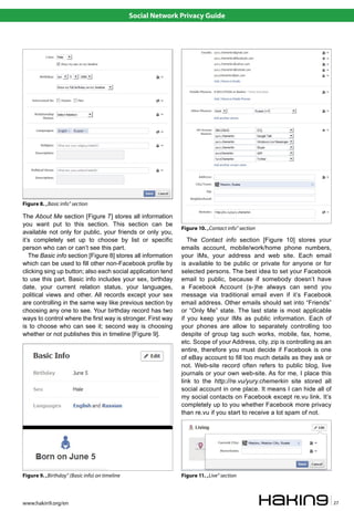 Social Network Privacy Guide




Figure 8. „Basic info” section

The About Me section [Figure 7] stores all information
you want put to this section. This section can be
                                                               Figure 10. „Contact info” section
available not only for public, your friends or only you,
it’s completely set up to choose by list or specific              The Contact info section [Figure 10] stores your
person who can or can’t see this part.                         emails account, mobile/work/home phone numbers,
   The Basic info section [Figure 8] stores all information    your IMs, your address and web site. Each email
which can be used to fill other non-Facebook profile by        is available to be public or private for anyone or for
clicking sing up button; also each social application tend     selected persons. The best idea to set your Facebook
to use this part. Basic info includes your sex, birthday       email to public, because if somebody doesn’t have
date, your current relation status, your languages,            a Facebook Account (s-)he always can send you
political views and other. All records except your sex         message via traditional email even if it’s Facebook
are controlling in the same way like previous section by       email address. Other emails should set into “Friends”
choosing any one to see. Your birthday record has two          or “Only Me” state. The last state is most applicable
ways to control where the first way is stronger. First way     if you keep your IMs as public information. Each of
is to choose who can see it; second way is choosing            your phones are allow to separately controlling too
whether or not publishes this in timeline [Figure 9].          despite of group tag such works, mobile, fax, home,
                                                               etc. Scope of your Address, city, zip is controlling as an
                                                               entire, therefore you must decide if Facebook is one
                                                               of eBay account to fill too much details as they ask or
                                                               not. Web-site record often refers to public blog, live
                                                               journals or your own web-site. As for me, I place this
                                                               link to the http://re.vu/yury.chemerkin site stored all
                                                               social account in one place. It means I can hide all of
                                                               my social contacts on Facebook except re.vu link. It’s
                                                               completely up to you whether Facebook more privacy
                                                               than re.vu if you start to receive a lot spam of not.




Figure 9. „Birthday” (Basic info) on timeline                  Figure 11. „Live” section



www.hakin9.org/en                                                                                                           27
 
