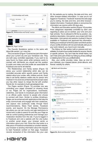 DEFENSE


                                                                   ID, the website you’re visiting, the date and time, and
                                                                   other browser-related information. In case you’re not
                                                                   logged on Facebook, Facebook receives the web page
                                                                   you’re visiting, the date and time, and other browser-
                                                                   related information. Facebook delete or anonymize the
                                                                   information we receive within 90 days also.
                                                                      The Work and Education section [Figure 14] provides
                                                                   three categorizes separately controlled by each user
     Figure 12. „Relationships and Family” section                 regarding to place you’ve worked, your Unis and your
                                                                   high schools. You’re allowed to fill this by position, city,
                                                                   positions description, time period, your project with their
                                                                   description, time period and persons involved if they’re
                                                                   available on Facebook and approved this information.
                                                                   Adding your employer to the Education and Work section
                                                                   of your profile (timeline) will not automatically add you to
     Figure 13. „Pages” section                                    your work network; you have to join manually.
        The Favorite Quotations section is the same with              The History by Year section built on previous and non-
     About Me section, so I miss this.                             editable. It’s a part of your public timeline for anyone, friends
        The Live section [Figure 11] stores two part information   or specific persons. You can’t hide the whole history, but
     about your current city and your hometown site. They          can’t hide some part of them by hiding by privacy settings
     are both easy controlled separately. If you want to be        or deleting items from you profile/timeline.
     easy found my these points while someone wants to                Also, your profile provides notes, likes as kind of
     connect with old-friends you should set this position         your interests, your mapped places, photo albums, and
     to public and make sure that profile are searchable for       friends’ visibility for others.
     Facebook and not for all internet.
        The Relationships and Family section [Figure 12]
     stores your current relationship which also can be
     controlled accurate within specific person and Family
     relation about your uncles, wife, children and etc. Good
     idea to set family relations visible only for person who
     involved in it to avoid any embarrassments except cases
     you has other reason to merge this list with another
     friends list, for example to build genealogical tree.
        The Pages section [Figure 13] provides one way
     controlling your pages consisted on showing those
     or not. Pages are for organizations, businesses,
     celebrities, and bands to broadcast great information
     in an official, public manner to people who choose
     to connect with them. Similar to profiles (timelines),
     Pages can be enhanced with applications that help the
     entity communicate and engage with their audiences,
     and capture new audiences virally through friend
     recommendations, News Feed stories, Facebook
     events, and beyond. On the Manage Permissions
     tab where you can set country and age restrictions to
     control who is able to search for and like your Page as
     well as control posting preferences and manage your
     moderation blocklist from this tab. If you’re logged in
     to Facebook and visit a website with the Like button
     or another social plugin, your browser sends us
     information about your visit. Since the Like button is a
     little piece of Facebook embedded on another website,
     your browser is sending information about the request
     to load Facebook content on that page. Facebook
     records somewhat of this information like your user           Figure 14. „Work and Education” section



28                                                                                                                         04/2012
 