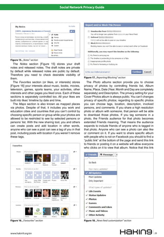 Social Network Privacy Guide




Figure 15. „Notes” section
  The Notes section [Figure 15] stores your draft
notes and released notes. The draft notes are private
by default while released notes are public by default.
Therefore you need to check desirable visibility of
them.                                                       Figure 17. „Reporting/Blocking” section
  The Favorites section (or likes, or interests) stores       The Photo albums section provide you to choose
[Figure 16] your interests about music, books, movies,      privacy of photos by controlling friends list, Album
television, games, sports teams, your activities, other     Name, Place, Date (Year, Month and Day are completely
interests and other pages you liked once. Each of these     separately) and Description. The privacy setting for your
sections is separately controlled too. All your likes are   Cover Photos album is always public. You can’t changes
built into likes’ timeline by date and time.                privacy of specific photos; regarding to specific photos
  The Maps section is also known as mapped places           you can choose tags, location, description, involved
via photos. Despite of that, it includes you work and       persons, and comments. If you share a high resolution
education cities and countries that you can’t control by    photo or album with someone, that person will be able
choosing specific person or group while your photos are     to download those photos. If you tag someone in a
allowed to be restricted to see by selected persons or      photo, the Friends audience for that photo becomes
persons’ list. With the new sharing tool, you and others    extended Friends meaning. That means the audience
can create posts and add location in other words,           expands to include friends of anyone who is tagged in
anyone who can see a post can see a tag of you in that      that photo. Anyone who can see a photo can also like
post, including posts with location if you weren’t remove   or comment on it. If you want to share specific album
these tags.                                                 with people who is not on Facebook you should to find a
                                                            “public link” at the bottom of the page and send this link
                                                            to friends or posting it on a website will allow everyone
                                                            who clicks on it to view that album. Notice that this link




Figure 16. „Favourites” section                             Figure 18. „News feed customization” section



www.hakin9.org/en                                                                                                        29
 