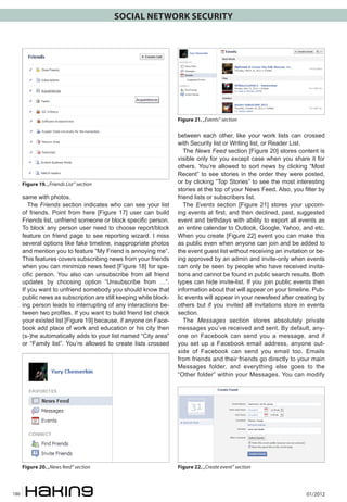 SOCIAL NETWORK SECURITY




                                                                   Figure 21. „Events” section

                                                                   between each other, like your work lists can crossed
                                                                   with Security list or Writing list, or Reader List.
                                                                      The News Feed section [Figure 20] stores content is
                                                                   visible only for you except case when you share it for
                                                                   others. You’re allowed to sort news by clicking “Most
                                                                   Recent” to see stories in the order they were posted,
      Figure 19. „Friends List” section                            or by clicking “Top Stories” to see the most interesting
                                                                   stories at the top of your News Feed. Also, you filter by
      same with photos.                                            friend lists or subscribers list.
         The Friends section indicates who can see your list          The Events section [Figure 21] stores your upcom-
      of friends. Point from here [Figure 17] user can build       ing events at first, and then declined, past, suggested
      Friends list, unfriend someone or block specific person.     event and birthdays with ability to export all events as
      To block any person user need to choose report/block         an entire calendar to Outlook, Google, Yahoo, and etc.
      feature on friend page to see reporting wizard. I miss       When you create [Figure 22] event you can make this
      several options like fake timeline, inappropriate photos     as public even when anyone can join and be added to
      and mention you to feature “My Friend is annoying me”.       the event guest list without receiving an invitation or be-
      This features covers subscribing news from your friends      ing approved by an admin and invite-only when events
      when you can minimize news feed [Figure 18] for spe-         can only be seen by people who have received invita-
      cific person. You also can unsubscribe from all friend       tions and cannot be found in public search results. Both
      updates by choosing option “Unsubscribe from …”.             types can hide invite-list. If you join public events then
      If you want to unfriend somebody you should know that        information about that will appear on your timeline. Pub-
      public news as subscription are still keeping while block-   lic events will appear in your newsfeed after creating by
      ing person leads to interrupting of any interactions be-     others but if you invited all invitations store in events
      tween two profiles. If you want to build friend list check   section.
      your existed list [Figure 19] because, if anyone on Face-       The Messages section stores absolutely private
      book add place of work and education or his city then        messages you’ve received and sent. By default, any-
      (s-)he automatically adds to your list named “City area”     one on Facebook can send you a message, and if
      or “Family list”. You’re allowed to create lists crossed     you set up a Facebook email address, anyone out-
                                                                   side of Facebook can send you email too. Emails
                                                                   from friends and their friends go directly to your main
                                                                   Messages folder, and everything else goes to the
                                                                   “Other folder” within your Messages. You can modify




      Figure 20. „News feed” section                               Figure 22. „Create event” section



180                                                                                                                   01/2012
 