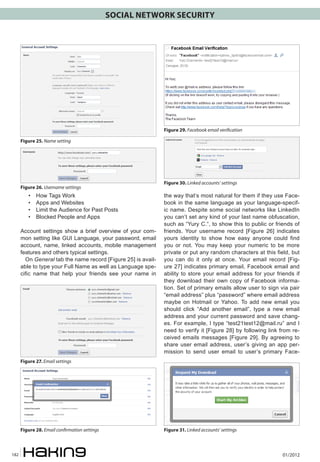 SOCIAL NETWORK SECURITY




                                                               Figure 29. Facebook email verification

      Figure 25. Name setting




                                                               Figure 30. Linked accounts’ settings
      Figure 26. Username settings
         •	   How Tags Work                                    the way that’s most natural for them if they use Face-
         •	   Apps and Websites                                book in the same language as your language-specif-
         •	   Limit the Audience for Past Posts                ic name. Despite some social networks like LinkedIn
         •	   Blocked People and Apps                          you can’t set any kind of your last name obfuscation,
                                                               such as “Yury C.“, to show this to public or friends of
      Account settings show a brief overview of your com-      friends. Your username record [Figure 26] indicates
      mon setting like GUI Language, your password, email      yours identity to show how easy anyone could find
      account, name, linked accounts, mobile management        you or not. You may keep your numeric to be more
      features and others typical settings.                    private or put any random characters at this field, but
        On General tab the name record [Figure 25] is avail-   you can do it only at once. Your email record [Fig-
      able to type your Full Name as well as Language spe-     ure 27] indicates primary email, Facebook email and
      cific name that help your friends see your name in       ability to store your email address for your friends if
                                                               they download their own copy of Facebook informa-
                                                               tion. Set of primary emails allow user to sign via pair
                                                               “email address” plus “password” where email address
                                                               maybe on Hotmail or Yahoo. To add new email you
                                                               should click “Add another email”, type a new email
                                                               address and your current password and save chang-
                                                               es. For example, I type “test21test12@mail.ru” and I
                                                               need to verify it [Figure 28] by following link from re-
                                                               ceived emails messages [Figure 29]. By agreeing to
                                                               share user email address, user’s giving an app per-
                                                               mission to send user email to user’s primary Face-
      Figure 27. Email settings




      Figure 28. Email confirmation settings                   Figure 31. Linked accounts’ settings



182                                                                                                             01/2012
 