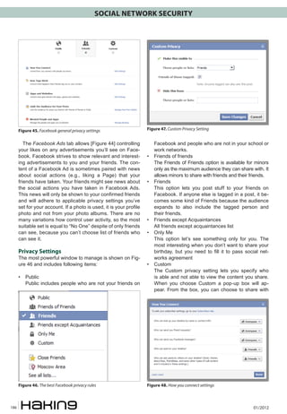 SOCIAL NETWORK SECURITY




      Figure 45. Facebook general privacy settings                   Figure 47. Custom Privacy Setting


         The Facebook Ads tab allows [Figure 44] controlling              Facebook and people who are not in your school or
      your likes on any advertisements you’ll see on Face-                work networks.
      book. Facebook strives to show relevant and interest-          •	   Friends of friends
      ing advertisements to you and your friends. The con-           	    The Friends of Friends option is available for minors
      tent of a Facebook Ad is sometimes paired with news                 only as the maximum audience they can share with. It
      about social actions (e.g., liking a Page) that your                allows minors to share with friends and their friends.
      friends have taken. Your friends might see news about          •	   Friends
      the social actions you have taken in Facebook Ads.             	    This option lets you post stuff to your friends on
      This news will only be shown to your confirmed friends              Facebook. If anyone else is tagged in a post, it be-
      and will adhere to applicable privacy settings you’ve               comes some kind of Friends because the audience
      set for your account. If a photo is used, it is your profile        expands to also include the tagged person and
      photo and not from your photo albums. There are no                  their friends.
      many variations how control user activity, so the most         •	   Friends except Acquaintances
      suitable set is equal to “No One” despite of only friends      	    All friends except acquaintances list
      can see, because you can’t choose list of friends who          •	   Only Me
      can see it.                                                    	    This option let’s see something only for you. The
                                                                          most interesting when you don’t want to share your
      Privacy Settings                                                    birthday, but you need to fill it to pass social net-
      The most powerful window to manage is shown on Fig-                 works agreement
      ure 46 and includes following items:                           •	   Custom
                                                                     	    The Custom privacy setting lets you specify who
      • 	 Public                                                          is able and not able to view the content you share.
      	 Public includes people who are not your friends on                When you choose Custom a pop-up box will ap-
                                                                          pear. From the box, you can choose to share with




      Figure 46. The best Facebook privacy rules                     Figure 48. How you connect settings



186                                                                                                                     01/2012
 