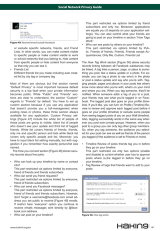 Social Network Privacy Guide



                                                            	   This part restricted via options limited by friend
                                                                subscribers and only me. Moreover, applications
                                                                are equals you (it depends on your application set-
                                                                tings). You can also control what your friends are
                                                                going to post on your timeline in section “How Tags
                                                                Work”
Figure 49. Received email outside Facebook
                                                            • 	 Who can see posts by others on your timeline?
    or exclude specific networks, friends, and Friend       	 This part restricted via options limited by Pub-
    Lists. In other words, you can make content visible         lic, Friends of friends, Friends, Friends except Ac-
    to specific people or make content visible to work          quaintances, Only Me, Custom, Friends List
    or school networks that you belong to, hide content
    from specific people or hide content from everyone      The How Tag Work section [Figure 50] stores security
    so that only you can see it.                            records linking between all Facebook substances may
• 	 Friends List                                            be linked. A tag links a person, page, or place to some-
	 Different friends list you made including auto creat-     thing you post, like a status update or a photo. For ex-
    ed list by city tag or company tag                      ample, you can tag a photo to say who’s in the photo
                                                            or post a status update and say who you’re with. Tag-
Most of them are obvious but first section named            ging people, pages and places in your posts lets others
“Default Privacy” is most important because default         know more about who you’re with, what’s on your mind
security is a top fault when your private information       and where you are. When you tag someone, they’ll be
becomes public. While “Public” and “Friends” sec-           notified. When someone adds a tag of you to a post,
tions are clear to understand, the section “Custom”         your friends may see what you’re tagged in on Face-
regards to “Friends” by default. You have to set up         book. The tagged post also goes on your profile (time-
custom section because if you use any application           line). If you’d like, you can turn on Profile (Timeline) Re-
that doesn’t provide you a full-management when             view to review and approve each tagged post before it
posting news or photos, these three section always          goes on your profile (timeline) or exclude some people
available for any application. Custom Privacy set-          from seeing tagged posts of you on your Wall (timeline).
tings [Figure 47] include the white list of people of       Also, tagging successfully works in the same way wher-
those posts are going to visible, black list of people      ever you post even private groups. However, when you
who doesn’t see your update and third list of tagged        post to a group you can only tag other group members.
friends. White list covers friends of friends, friends,     So, when you tag someone, the audience you select-
only me and specific person and lists while black list      ed for your post can see as well as friends of the person
covers only specific people and list. Moreover, you         you tagged (if the audience is set to Friends or more).
have to input black list setting manually, but with sug-
gestion if you remember how exactly person/list was         • 	 Timeline Review of posts friends tag you in before
named.                                                          they go on your timeline
   The How you connect section [Figure 48] stores secu-     	 This part restricted via only two options (enable
rity records about five parts:                                  and disable) to control whether user has to approve
                                                                posts where (s-)he tagged in before they go on
• 	 Who can look up your timeline by name or contact            your timeline.
    info?                                                   • 	 Tag Review of tags that friends want to add to your
	 This part restricted via options limited by everyone,         posts
    friend of friends and friends subscribers
• 	 Who can send you friend requests?
	 This part restricted via options limited by everyone,
    friend of friends subscribers
• 	 Who can send you Facebook messages?
	 This part restricted via options limited by everyone,
    friend of friends and friends subscribers. However,
    don’t forget a username@facebook.com email ad-
    dress you set public to receive [Figure 49] emails.
    If restrict here “everyone” option you continue to
    receive emails messages sent directly by @face-
    book.com address
• 	 Who can post on your timeline?                          Figure 50. How tag works



www.hakin9.org/en                                                                                                          187
 