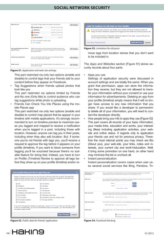 SOCIAL NETWORK SECURITY




                                                                    Figure 53. Limitation for old posts
                                                                       move tags from location stories that you don’t want
                                                                       to be included in.

                                                                    The Apps and Websites section [Figure 51] stores se-
                                                                    curity records about four parts:
      Figure 51. Application and web-site settings
      	   This part restricted via only two options (enable and     • 	 Apps you use
          disable) to control tags that your friends add to your    	 Settings of application security were discussed in
          content before they appear on Facebook.                       account settings and are totally the same. When you
      • 	 Tag Suggestions when friends upload photos that               grant that permission, apps can store the informa-
          look like you                                                 tion they receive, but they are not allowed to trans-
      	 This part restricted via options limited by Friends             fer your information without your consent or use your
          and No one (Only Me) to control audience who can              information for advertisements. Deleting an app from
          tag suggestions while photo is uploading.                     your profile (timeline) simply means that it will no lon-
      • 	 Friends Can Check You Into Places using the mo-               ger have access to any new information that you
          bile Places app                                               share. If you would like a developer to permanent-
      	 This part restricted via only two options (enable and           ly delete all of your information, you will need to con-
          disable) to control map placed that be appear in your         tact the developer directly.
          timeline with mobile applications. It’s strongly recom-   • 	 How people bring your info to apps they use [Figure 52]
          mended to turn on timeline preview to maximize cas-       	 This part covers all records of your basic information,
          es you tagged and mapped to receive a notification            your media links, education and works, your interest-
          when you’re tagged in a post, including those with            ing (likes) including application activities, your web-
          location. However, anyone can tag you in their posts,         site and online status. It regards only to application
          including when they also add location. But, if some-          your friends use and not for previous privacy. There-
          one you’re not friends with tags you, you’ll receive a        fore the most rational points you may check are Bio
          request to approve the tag before it appears on your          (About you), your web-site, your links, notes and in-
          profile (timeline). If you want to block someone from         terests, your current city and work’n’education. Well,
          tagging you’ll be surprised because there’s no suit-          it bring some promotion on one hand, on other hand
          able feature for doing that; Instead, you have to turn        may minimize this list or uncheck all.
          on Profile (Timeline) Review to approve all tags be-      • 	 Instant personalization
          fore they show up on your profile (timeline) and/or re-   	 Instant personalization covers cases when user us-
                                                                        es several social services like Bing, Pandora, Tri-




      Figure 52. Public data for friends’ application               Figure 54. Facebook blocking



188                                                                                                                      01/2012
 