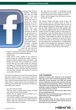 Social Network Privacy Guide



                                  pAdvisor, Yelp, Docs by       • 	 You also have the option to individually change
                                   providing information            the audience of your posts. Just go to the post you
                                    that user has made              want to change and choose a different audience.
                                     public. If you want        • 	 People who are tagged and their friends may see
                                     provide this infor-            those posts as well.
                                     mation you may un-
                                     check this feature.        The Blocked People and Apps section [Figure 54]
                                     Moreover, it’s a two-      stores records such as, blocked users by name or
                                     sided way; if you un-      email, blocked application and event invites by name as
                                     check it you can’t ac-     well as blocked application. Restricting the privacy set-
                                     tivities when your         ting for Profile Visibility only limits other people’s abili-
                                     friends use these          ty to view your tagged photos via your profile (timeline).
                                     web-sites as well as       It does not limit the ability of others to view these pho-
                                     no one cans your ac-       tos elsewhere on the site. Please keep in mind that the
                                     tivities because you       person who uploaded a photo chooses the audience for
                                     don’t share informa-       that photo. If other people are able to view photos you
                                     tion. Instant person-      are tagged in, then it is because the owner of the pho-
                                     alization tends to ex-     tos has most likely set the privacy of the photo album
                                     tract mostly public in-    so that everyone can see the photos in it. While there is
                                    formation      includes     the option to block people from viewing the “Photos of”
                                   your name, profile pic-      section on your own profile (timeline), there is no way to
                                 ture, gender, networks,        restrict the visibility of a photo that you didn’t upload.
                              friend list, and any infor-
                        mation you choose to share as
    Public. To access any non-public information, these
    websites must ask for explicit permission.
• 	 Public search
• 	 Public search covers visibility of your profile for
    search engine by checking this feature. However,
    almost all search engines cache information, your
    timeline information may be available for a period
    of time after you turn public search off. Everyone
    not logged on Facebook can see your name, profile
    picture, gender and networks as basic information
    that always visible to everyone; also your friend list
    and your likes, activities and interests if it was set
    up as public information.

The Limit the Audience for Past Posts section [Figure           YURY CHEMERKIN
53] stores security record to narrow your content vis-          Graduated at Russian State University for the Humanities
ibility from public to friends only except tagged per-          (http://rggu.com/) in 2010. At present postgraduate at RSUH.
sons. If you’re concerned about who can see your past           Information Security Researcher since 2009 and currently
posts, there’s a privacy tool to limit the audience for         works as mobile and social infosecurity researcher in Moscow.
anything you’ve shared with more than your friends ex-          Experienced in Reverse Engineering, Software Programming,
cept public posts, however:                                     Cyber & Mobile Security Researching, Documentation, Securi-
                                                                ty Writing as regular contributing. Now researchingCloud Se-
• 	 You can’t undo this action.                                 curity and Social Privacy. Contacts:
• 	 This may result in people losing access to things           I have a lot of social contacts, that’s way you’re able to choose
    that they previously commented on.                          the most suitable way for you.
• 	 People who are tagged and their friends can al-             Regular blog: http://security-through-obscurity.blogspot.com
    ways see those posts as well.                               Regular Email: yury.chemerkin@gmail.com
• 	 The tool limits visibility of past posts that were avail-   Skype: yury.chemerkin
    able to more than friends on your Wall (timeline); it       Other my contacts (blogs, IM, social networks) you’ll find
    doesn’t make any posts that had a more private or           among http links and social icons before TimeLine section on
    custom setting open to Friends.                             Re.Vu: http://re.vu/yury.chemerkin



www.hakin9.org/en                                                                                                                   189
 