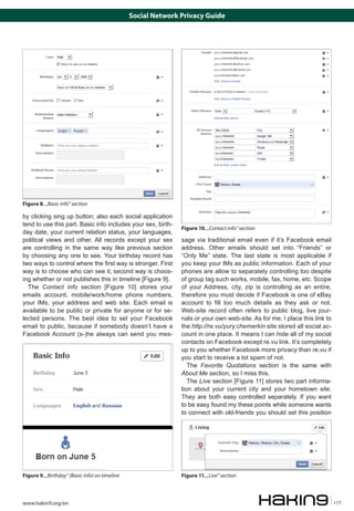 Social Network Privacy Guide




Figure 8. „Basic info” section

by clicking sing up button; also each social application
tend to use this part. Basic info includes your sex, birth-
                                                               Figure 10. „Contact info” section
day date, your current relation status, your languages,
political views and other. All records except your sex         sage via traditional email even if it’s Facebook email
are controlling in the same way like previous section          address. Other emails should set into “Friends” or
by choosing any one to see. Your birthday record has           “Only Me” state. The last state is most applicable if
two ways to control where the first way is stronger. First     you keep your IMs as public information. Each of your
way is to choose who can see it; second way is choos-          phones are allow to separately controlling too despite
ing whether or not publishes this in timeline [Figure 9].      of group tag such works, mobile, fax, home, etc. Scope
  The Contact info section [Figure 10] stores your             of your Address, city, zip is controlling as an entire,
emails account, mobile/work/home phone numbers,                therefore you must decide if Facebook is one of eBay
your IMs, your address and web site. Each email is             account to fill too much details as they ask or not.
available to be public or private for anyone or for se-        Web-site record often refers to public blog, live jour-
lected persons. The best idea to set your Facebook             nals or your own web-site. As for me, I place this link to
email to public, because if somebody doesn’t have a            the http://re.vu/yury.chemerkin site stored all social ac-
Facebook Account (s-)he always can send you mes-               count in one place. It means I can hide all of my social
                                                               contacts on Facebook except re.vu link. It’s completely
                                                               up to you whether Facebook more privacy than re.vu if
                                                               you start to receive a lot spam of not.
                                                                  The Favorite Quotations section is the same with
                                                               About Me section, so I miss this.
                                                                  The Live section [Figure 11] stores two part informa-
                                                               tion about your current city and your hometown site.
                                                               They are both easy controlled separately. If you want
                                                               to be easy found my these points while someone wants
                                                               to connect with old-friends you should set this position




Figure 9. „Birthday” (Basic info) on timeline                  Figure 11. „Live” section



www.hakin9.org/en                                                                                                           177
 