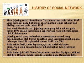    Situs jejaring sosial diawali oleh Classmates.com pada tahun 1995
    yang berfokus pada hubungan antar mantan teman sekolah dan
    SixDegrees.com pada tahun 1997
   Dua model berbeda dari jejaring sosial yang lahir sekitar pada
    tahun 1999 adalah berbasiskan kepercayaan yang dikembangkan
    oleh Epinions.com
   jejaring sosial yang berbasiskan pertemanan seperti yang
    dikembangkan oleh Uskup Jonathan yang kemudian dipakai pada
    beberapa situs UK regional di antara 1999 dan 2001
   Pada tahun 2005, suatu layanan jejaring sosial MySpace,
    dilaporkan lebih banyak diakses dibandingkan Google dengan
    Facebook
   Pada bulan juli 2005 News Corporation membeli MySpace, diikuti
    oleh ITV (UK) membeli Friends Reunited pada Desember 2005.
 