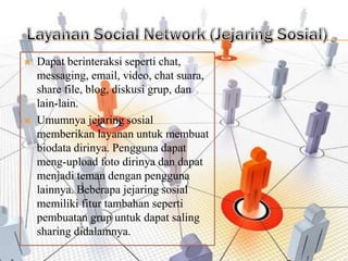    Dapat berinteraksi seperti chat,
    messaging, email, video, chat suara,
    share file, blog, diskusi grup, dan
    lain-lain.
   Umumnya jejaring sosial
    memberikan layanan untuk membuat
    biodata dirinya. Pengguna dapat
    meng-upload foto dirinya dan dapat
    menjadi teman dengan pengguna
    lainnya. Beberapa jejaring sosial
    memiliki fitur tambahan seperti
    pembuatan grup untuk dapat saling
    sharing didalamnya.
 