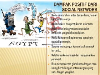 DAMPAK POSITIF DARI
         SOCIAL NETWORK
   Media silaturahmi antar teman lama, teman
    baru dan keluarga.
   Media diskusi dan pertukaran informasi.
   Media iklan baik gratis maupun iklan
    berbayar yang telah disediakan.
   Media kampanye bagi mereka yang ingin
    menjadi pemimpin.
   Sarana membangun komunitas kelompok
    tertentu.
   Melatih berkomunikasi dan mengeluarkan
    pendapat.
   Bisa mempercepat globalisasi dengan cara
    saling berhubungan antara negara yang
    satu dengan yang lain.
 
