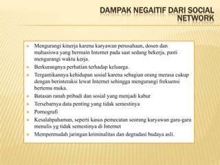 DAMPAK NEGAITIF DARI SOCIAL
                                                 NETWORK


   Mengurangi kinerja karena karyawan perusahaan, dosen dan
    mahasiswa yang bermain Internet pada saat sedang bekerja, pasti
    mengurangi waktu kerja.
   Berkurangnya perhatian terhadap keluarga.
   Tergantikannya kehidupan sosial karena sebagian orang merasa cukup
    dengan berinteraksi lewat Internet sehingga mengurangi frekuensi
    bertemu muka.
   Batasan ranah pribadi dan sosial yang menjadi kabur
   Tersebarnya data penting yang tidak semestinya
   Pornografi
   Kesalahpahaman, seperti kasus pemecatan seorang karyawan gara-gara
    menulis yg tidak semestinya di Internet
   Mempermudah jaringan kriminalitas dan degradasi budaya asli.
 