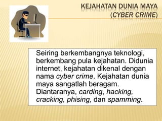 KEJAHATAN DUNIA MAYA
                    (CYBER CRIME)




Seiring berkembangnya teknologi,
berkembang pula kejahatan. Didunia
internet, kejahatan dikenal dengan
nama cyber crime. Kejahatan dunia
maya sangatlah beragam.
Diantaranya, carding, hacking,
cracking, phising, dan spamming.
 