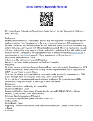 Social Network Research Proposal
Developing Social Network and Strengthening Social Support for New International Students of
Ohio University
Background
International students need social support because they will face at least two challenges in the new
academic settings. First, the adaptation to the new environment because of different geographic
location, climate and also different culture. Second, adaptation to new educational system that may
differ with home country system with different academic demand. Moreover, International students
will also challenged by being away from family and relatives and also will deal with technical and
financial aspects. Consequently developing the new one or enhance the existing social network is
very important to help student succeed ... Show more content on Helpwriting.net ...
Introduction and Information Center
1. Session at The International Students Orientation
Format: A two hours session at International Students Orientation
Objectives:
To inform existing institutions that related or provide service to International Students such as ISFS,
International Students Senate, individual country students Organization as well as religious based
(MSA etc.), AFIS and Moms of Athens.
To inform the existing service provided by campus that can be accessed by students such as ELIP
Class, Writing Center, Psychological counseling, Career Development
To provide list of contact person of organization and brochure of the organizations should be
distributed to every new students in hard copy or email attachment.
Participants:
International Students and Faculty Services (ISFS)
International Students Union
International Students Associations (Country Specific such as PERMIAS, SEASA, African
Students, Asian Students, South American etc.)
Religious Based organizations (MSA etc.)
Activity based organizations (sport, martial art, music etc.)
Writing Center
Health Facility Center
Supporting Communities (Athens Friends of International Students (AFIS), Moms Friends in
Athens)
Career and
 