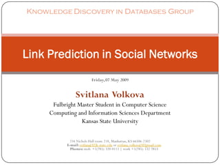 Knowledge Discovery in Databases Group




Link Prediction in Social Networks
                           Friday, 07 May 2009


                Svitlana Volkova
      Fulbright Master Student in Computer Science
     Computing and Information Sciences Department
                 Kansas State University

             234 Nichols Hall room 218, Manhattan, KS 66506-2302
           E-mail: svitlana[AT]k-state.edu or svitlana.volkova[AT]gmail.com
             Phones: mob. +1(785) 320 0113 | work +1(785) 532 7853
 