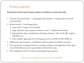 Conclusions
Prediction task for previously unobserved links in social networks


 Concept of social network + social graph representation + mining tasks in network-
   structured data
 Related studies + existed approaches
    supervised vs. unsupervised methods
    single table data representation as feature vector vs. relational data mining
    link prediction task as classification with range of induces: J48, OneR, IB1, Logistic,
     NaiveBayes etc.
    other available approaches for resolving given task e.g. SVM, GP, BN, PRMs etc.
 Mathematic representation + classification and description of similarity measures
 The experiment was planned based on crawling technique with application of free open-
   source SQL full-text search engine Sphinx on Facebook corpus
 The visualization tools for social networks graph representation


                     http://www.youtube.com/watch?v=neAAzVquaRU
 